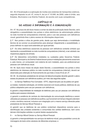 Art. 46. A fiscalização e a aplicação de multas aos sistemas de transportes coletivos,
segundo disposto no art. 6º, inciso II, da Lei nº 10.048, de 2000, cabe à União, aos
Estados, Municípios e ao Distrito Federal, de acordo com suas competências.


                                     CAPÍTULO VI
            DO ACESSO À INFORMAÇÃO E À COMUNICAÇÃO

Art. 47. No prazo de até doze meses a contar da data de publicação deste Decreto, será
obrigatória a acessibilidade nos portais e sítios eletrônicos da administração pública
na rede mundial de computadores (internet), para o uso das pessoas com deﬁciência
visual, garantindo-lhes o pleno acesso às informações disponíveis.
§ 1º Nos portais e sítios de grande porte, desde que seja demonstrada a inviabilidade
técnica de se concluir os procedimentos para alcançar integralmente a acessibilidade, o
prazo deﬁnido no caput será estendido por igual período.
§ 2º Os sítios eletrônicos acessíveis às pessoas com deﬁciência conterão símbolo que
represente a acessibilidade na rede mundial de computadores (internet), a ser adotado nas
respectivas páginas de entrada.
§ 3º Os telecentros comunitários instalados ou custeados pelos Governos Federal,
Estadual, Municipal ou do Distrito Federal devem possuir instalações plenamente acessíveis
e, pelo menos, um computador com sistema de som instalado, para uso preferencial por
pessoas com deﬁciência visual.
Art. 48. Após doze meses da edição deste Decreto, a acessibilidade nos portais e sítios
eletrônicos de interesse público na rede mundial de computadores (internet), deverá ser
observada para obtenção do ﬁnanciamento de que trata o inciso III do art. 2º.
Art. 49. As empresas prestadoras de serviços de telecomunicações deverão garantir o pleno
acesso às pessoas com deﬁciência auditiva, por meio das seguintes ações:
I–     no Serviço Telefônico Fixo Comutado - STFC, disponível para uso do público em geral:
a) instalar, mediante solicitação, em âmbito nacional e em locais públicos, telefones de uso
público adaptados para uso por pessoas com deﬁciência;
b) garantir a disponibilidade de instalação de telefones para uso por pessoas com deﬁciência
auditiva para acessos individuais;
c) garantir a existência de centrais de intermediação de comunicação telefônica a serem
utilizadas por pessoas com deﬁciência auditiva, que funcionem em tempo integral e atendam
a todo o território nacional, inclusive com integração com o mesmo serviço oferecido pelas
prestadoras de Serviço Móvel Pessoal; e
d) garantir que os telefones de uso público contenham dispositivos sonoros para a
identiﬁcação das unidades existentes e consumidas dos cartões telefônicos, bem como
demais informações exibidas no painel destes equipamentos;
II –   no Serviço Móvel Celular ou Serviço Móvel Pessoal:
a) garantir a interoperabilidade nos serviços de telefonia móvel, para possibilitar o envio de
mensagens de texto entre celulares de diferentes empresas; e


70
 
