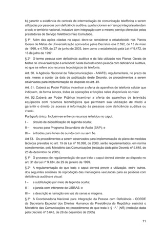 b) garantir a existência de centrais de intermediação de comunicação telefônica a serem
utilizadas por pessoas com deﬁciência auditiva, que funcionem em tempo integral e atendam
a todo o território nacional, inclusive com integração com o mesmo serviço oferecido pelas
prestadoras de Serviço Telefônico Fixo Comutado.
§ 1º Além das ações citadas no caput, deve-se considerar o estabelecido nos Planos
Gerais de Metas de Universalização aprovados pelos Decretos nos 2.592, de 15 de maio
de 1998, e 4.769, de 27 de junho de 2003, bem como o estabelecido pela Lei nº 9.472, de
16 de julho de 1997.
§ 2º O termo pessoa com deﬁciência auditiva e da fala utilizado nos Planos Gerais de
Metas de Universalização é entendido neste Decreto como pessoa com deﬁciência auditiva,
no que se refere aos recursos tecnológicos de telefonia.
Art. 50. A Agência Nacional de Telecomunicações - ANATEL regulamentará, no prazo de
seis meses a contar da data de publicação deste Decreto, os procedimentos a serem
observados para implementação do disposto no art. 49.
Art. 51. Caberá ao Poder Público incentivar a oferta de aparelhos de telefonia celular que
indiquem, de forma sonora, todas as operações e funções neles disponíveis no visor.
Art. 52. Caberá ao Poder Público incentivar a oferta de aparelhos de televisão
equipados com recursos tecnológicos que permitam sua utilização de modo a
garantir o direito de acesso à informação às pessoas com deficiência auditiva ou
visual.
Parágrafo único. Incluem-se entre os recursos referidos no caput:
I–     circuito de decodiﬁcação de legenda oculta;
II –   recurso para Programa Secundário de Áudio (SAP); e
III – entradas para fones de ouvido com ou sem ﬁo.
Art 53. Os procedimentos a serem observados para implementação do plano de medidas
técnicas previstos no art. 19 da Lei nº 10.098, de 2000, serão regulamentados, em norma
complementar, pelo Ministério das Comunicações (redação dada pelo Decreto nº 5.645, de
28 de dezembro de 2005)
§ 1º O processo de regulamentação de que trata o caput deverá atender ao disposto no
art. 31 da Lei nº 9.784, de 29 de janeiro de 1999.
§ 2º A regulamentação de que trata o caput deverá prever a utilização, entre outros,
dos seguintes sistemas de reprodução das mensagens veiculadas para as pessoas com
deﬁciência auditiva e visual:
I–     a subtitulação por meio de legenda oculta;
II –   a janela com intérprete de LIBRAS; e
III – a descrição e narração em voz de cenas e imagens.
§ 3º A Coordenadoria Nacional para Integração da Pessoa com Deﬁciência - CORDE
da Secretaria Especial dos Direitos Humanos da Presidência da República assistirá o
Ministério das Comunicações no procedimento de que trata o § 1º.” (NR) (redação dada
pelo Decreto nº 5.645, de 28 de dezembro de 2005)

                                                                                       71
 