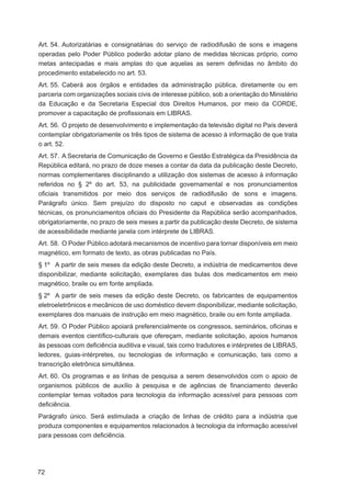 Art. 54. Autorizatárias e consignatárias do serviço de radiodifusão de sons e imagens
operadas pelo Poder Público poderão adotar plano de medidas técnicas próprio, como
metas antecipadas e mais amplas do que aquelas as serem deﬁnidas no âmbito do
procedimento estabelecido no art. 53.
Art. 55. Caberá aos órgãos e entidades da administração pública, diretamente ou em
parceria com organizações sociais civis de interesse público, sob a orientação do Ministério
da Educação e da Secretaria Especial dos Direitos Humanos, por meio da CORDE,
promover a capacitação de proﬁssionais em LIBRAS.
Art. 56. O projeto de desenvolvimento e implementação da televisão digital no País deverá
contemplar obrigatoriamente os três tipos de sistema de acesso à informação de que trata
o art. 52.
Art. 57. A Secretaria de Comunicação de Governo e Gestão Estratégica da Presidência da
República editará, no prazo de doze meses a contar da data da publicação deste Decreto,
normas complementares disciplinando a utilização dos sistemas de acesso à informação
referidos no § 2º do art. 53, na publicidade governamental e nos pronunciamentos
oﬁciais transmitidos por meio dos serviços de radiodifusão de sons e imagens.
Parágrafo único. Sem prejuízo do disposto no caput e observadas as condições
técnicas, os pronunciamentos oﬁciais do Presidente da República serão acompanhados,
obrigatoriamente, no prazo de seis meses a partir da publicação deste Decreto, de sistema
de acessibilidade mediante janela com intérprete de LIBRAS.
Art. 58. O Poder Público adotará mecanismos de incentivo para tornar disponíveis em meio
magnético, em formato de texto, as obras publicadas no País.
§ 1º A partir de seis meses da edição deste Decreto, a indústria de medicamentos deve
disponibilizar, mediante solicitação, exemplares das bulas dos medicamentos em meio
magnético, braile ou em fonte ampliada.
§ 2º A partir de seis meses da edição deste Decreto, os fabricantes de equipamentos
eletroeletrônicos e mecânicos de uso doméstico devem disponibilizar, mediante solicitação,
exemplares dos manuais de instrução em meio magnético, braile ou em fonte ampliada.
Art. 59. O Poder Público apoiará preferencialmente os congressos, seminários, oﬁcinas e
demais eventos cientíﬁco-culturais que ofereçam, mediante solicitação, apoios humanos
às pessoas com deﬁciência auditiva e visual, tais como tradutores e intérpretes de LIBRAS,
ledores, guias-intérpretes, ou tecnologias de informação e comunicação, tais como a
transcrição eletrônica simultânea.
Art. 60. Os programas e as linhas de pesquisa a serem desenvolvidos com o apoio de
organismos públicos de auxílio à pesquisa e de agências de ﬁnanciamento deverão
contemplar temas voltados para tecnologia da informação acessível para pessoas com
deﬁciência.
Parágrafo único. Será estimulada a criação de linhas de crédito para a indústria que
produza componentes e equipamentos relacionados à tecnologia da informação acessível
para pessoas com deﬁciência.




72
 