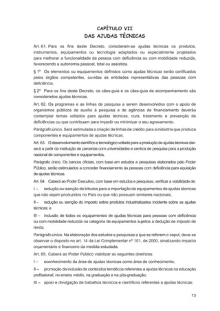 CAPÍTULO VII
                              DAS AJUDAS TÉCNICAS

Art. 61. Para os ﬁns deste Decreto, consideram-se ajudas técnicas os produtos,
instrumentos, equipamentos ou tecnologia adaptados ou especialmente projetados
para melhorar a funcionalidade da pessoa com deﬁciência ou com mobilidade reduzida,
favorecendo a autonomia pessoal, total ou assistida.
§ 1º Os elementos ou equipamentos deﬁnidos como ajudas técnicas serão certiﬁcados
pelos órgãos competentes, ouvidas as entidades representativas das pessoas com
deﬁciência.
§ 2º Para os ﬁns deste Decreto, os cães-guia e os cães-guia de acompanhamento são
considerados ajudas técnicas.
Art. 62. Os programas e as linhas de pesquisa a serem desenvolvidos com o apoio de
organismos públicos de auxílio à pesquisa e de agências de ﬁnanciamento deverão
contemplar temas voltados para ajudas técnicas, cura, tratamento e prevenção de
deﬁciências ou que contribuam para impedir ou minimizar o seu agravamento.
Parágrafo único. Será estimulada a criação de linhas de crédito para a indústria que produza
componentes e equipamentos de ajudas técnicas.
Art. 63. O desenvolvimento cientíﬁco e tecnológico voltado para a produção de ajudas técnicas dar-
se-á a partir da instituição de parcerias com universidades e centros de pesquisa para a produção
nacional de componentes e equipamentos.
Parágrafo único. Os bancos oﬁciais, com base em estudos e pesquisas elaborados pelo Poder
Público, serão estimulados a conceder ﬁnanciamento às pessoas com deﬁciência para aquisição
de ajudas técnicas.
Art. 64. Caberá ao Poder Executivo, com base em estudos e pesquisas, veriﬁcar a viabilidade de:
I – redução ou isenção de tributos para a importação de equipamentos de ajudas técnicas
que não sejam produzidos no País ou que não possuam similares nacionais;
II – redução ou isenção do imposto sobre produtos industrializados incidente sobre as ajudas
técnicas; e
III – inclusão de todos os equipamentos de ajudas técnicas para pessoas com deﬁciência
ou com mobilidade reduzida na categoria de equipamentos sujeitos a dedução de imposto de
renda.
Parágrafo único. Na elaboração dos estudos e pesquisas a que se referem o caput, deve-se
observar o disposto no art. 14 da Lei Complementar nº 101, de 2000, sinalizando impacto
orçamentário e ﬁnanceiro da medida estudada.
Art. 65. Caberá ao Poder Público viabilizar as seguintes diretrizes:
I–    econhecimento da área de ajudas técnicas como área de conhecimento;
II – promoção da inclusão de conteúdos temáticos referentes a ajudas técnicas na educação
proﬁssional, no ensino médio, na graduação e na pós-graduação;
III – apoio e divulgação de trabalhos técnicos e cientíﬁcos referentes a ajudas técnicas;


                                                                                               73
 