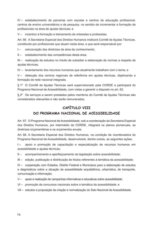 IV – estabelecimento de parcerias com escolas e centros de educação proﬁssional,
centros de ensino universitários e de pesquisa, no sentido de incrementar a formação de
proﬁssionais na área de ajudas técnicas; e
V–     incentivo à formação e treinamento de ortesistas e protesistas.
Art. 66. A Secretaria Especial dos Direitos Humanos instituirá Comitê de Ajudas Técnicas,
constituído por proﬁssionais que atuam nesta área, e que será responsável por:
I–     estruturação das diretrizes da área de conhecimento;
II –   estabelecimento das competências desta área;
III – realização de estudos no intuito de subsidiar a elaboração de normas a respeito de
ajudas técnicas;
IV – levantamento dos recursos humanos que atualmente trabalham com o tema; e
V – detecção dos centros regionais de referência em ajudas técnicas, objetivando a
formação de rede nacional integrada.
§ 1º O Comitê de Ajudas Técnicas será supervisionado pela CORDE e participará do
Programa Nacional de Acessibilidade, com vistas a garantir o disposto no art. 62.
§ 2º Os serviços a serem prestados pelos membros do Comitê de Ajudas Técnicas são
considerados relevantes e não serão remunerados.


                                     CAPÍTULO VIII
             DO PROGRAMA NACIONAL DE ACESSIBILIDADE

Art. 67. O Programa Nacional de Acessibilidade, sob a coordenação da Secretaria Especial
dos Direitos Humanos, por intermédio da CORDE, integrará os planos plurianuais, as
diretrizes orçamentárias e os orçamentos anuais.
Art. 68. A Secretaria Especial dos Direitos Humanos, na condição de coordenadora do
Programa Nacional de Acessibilidade, desenvolverá, dentre outras, as seguintes ações:
I – apoio e promoção de capacitação e especialização de recursos humanos em
acessibilidade e ajudas técnicas;
II –   acompanhamento e aperfeiçoamento da legislação sobre acessibilidade;
III – edição, publicação e distribuição de títulos referentes à temática da acessibilidade;
IV – cooperação com Estados, Distrito Federal e Municípios para a elaboração de estudos
e diagnósticos sobre a situação da acessibilidade arquitetônica, urbanística, de transporte,
comunicação e informação;
V–     apoio e realização de campanhas informativas e educativas sobre acessibilidade;
VI – promoção de concursos nacionais sobre a temática da acessibilidade; e
VII – estudos e proposição da criação e normatização do Selo Nacional de Acessibilidade.




74
 