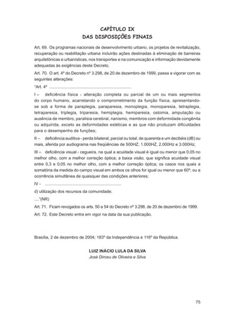CAPÍTULO IX
                                        DAS DISPOSIÇÕES FINAIS

Art. 69. Os programas nacionais de desenvolvimento urbano, os projetos de revitalização,
recuperação ou reabilitação urbana incluirão ações destinadas à eliminação de barreiras
arquitetônicas e urbanísticas, nos transportes e na comunicação e informação devidamente
adequadas às exigências deste Decreto.
Art. 70. O art. 4º do Decreto nº 3.298, de 20 de dezembro de 1999, passa a vigorar com as
seguintes alterações:
“Art. 4º .......................................................................
I – deﬁciência física - alteração completa ou parcial de um ou mais segmentos
do corpo humano, acarretando o comprometimento da função física, apresentando-
se sob a forma de paraplegia, paraparesia, monoplegia, monoparesia, tetraplegia,
tetraparesia, triplegia, triparesia, hemiplegia, hemiparesia, ostomia, amputação ou
ausência de membro, paralisia cerebral, nanismo, membros com deformidade congênita
ou adquirida, exceto as deformidades estéticas e as que não produzam diﬁculdades
para o desempenho de funções;
II – deﬁciência auditiva - perda bilateral, parcial ou total, de quarenta e um decibéis (dB) ou
mais, aferida por audiograma nas freqüências de 500HZ, 1.000HZ, 2.000Hz e 3.000Hz;
III – deﬁciência visual - cegueira, na qual a acuidade visual é igual ou menor que 0,05 no
melhor olho, com a melhor correção óptica; a baixa visão, que signiﬁca acuidade visual
entre 0,3 e 0,05 no melhor olho, com a melhor correção óptica; os casos nos quais a
somatória da medida do campo visual em ambos os olhos for igual ou menor que 60º; ou a
ocorrência simultânea de quaisquer das condições anteriores;
IV -    ..................................................................
d) utilização dos recursos da comunidade;
....”(NR)
Art. 71. Ficam revogados os arts. 50 a 54 do Decreto nº 3.298, de 20 de dezembro de 1999.
Art. 72. Este Decreto entra em vigor na data da sua publicação.




Brasília, 2 de dezembro de 2004; 183º da Independência e 116º da República.


                                              LUIZ INÁCIO LULA DA SILVA
                                              José Dirceu de Oliveira e Silva




                                                                                            75
 