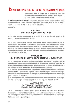DECRETO Nº 5.626, DE 22 DE DEZEMBRO DE 2005
                           Regulamenta a Lei nº 10.436, de 24 de abril de 2002, que
                           dispõe sobre a Língua Brasileira de Sinais - Libras, e o art. 18
                           da Lei nº 10.098, de 19 de dezembro de 2000.

O PRESIDENTE DA REPÚBLICA, no uso das atribuições que lhe confere o art. 84, inciso
IV, da Constituição, e tendo em vista o disposto na Lei nº 10.436, de 24 de abril de 2002, e
no art. 18 da Lei nº 10.098, de 19 de dezembro de 2000,
DECRETA:

                               CAPÍTULO I
                      DAS DISPOSIÇÕES PRELIMINARES

Art. 1º Este Decreto regulamenta a Lei nº 10.436, de 24 de abril de 2002, e o art. 18 da
Lei nº 10.098, de 19 de dezembro de 2000.

Art. 2º Para os ﬁns deste Decreto, considera-se pessoa surda aquela que, por ter
perda auditiva, compreende e interage com o mundo por meio de experiências visuais,
manifestando sua cultura principalmente pelo uso da Língua Brasileira de Sinais - Libras.
Parágrafo único. Considera-se deﬁciência auditiva a perda bilateral, parcial ou total, de
quarenta e um decibéis (dB) ou mais, aferida por audiograma nas freqüências de 500Hz,
1.000Hz, 2.000Hz e 3.000Hz.

                        CAPÍTULO II
     DA INCLUSÃO DA LIBRAS COMO DISCIPLINA CURRICULAR

Art. 3º A Libras deve ser inserida como disciplina curricular obrigatória nos cursos de formação
de professores para o exercício do magistério, em nível médio e superior, e nos cursos de
Fonoaudiologia, de instituições de ensino, públicas e privadas, do sistema federal de ensino e
dos sistemas de ensino dos Estados, do Distrito Federal e dos Municípios.
§ 1º Todos os cursos de licenciatura, nas diferentes áreas do conhecimento, o curso normal
de nível médio, o curso normal superior, o curso de Pedagogia e o curso de Educação
Especial são considerados cursos de formação de professores e proﬁssionais da educação
para o exercício do magistério.
§ 2º A Libras constituir-se-á em disciplina curricular optativa nos demais cursos de educação
superior e na educação proﬁssional, a partir de um ano da publicação deste Decreto.

                               CAPÍTULO III
                      DA FORMAÇÃO DO PROFESSOR DE
                     LIBRAS E DO INSTRUTOR DE LIBRAS

Art. 4º A formação de docentes para o ensino de Libras nas séries ﬁnais do ensino
fundamental, no ensino médio e na educação superior deve ser realizada em nível superior,
em curso de graduação de licenciatura plena em Letras: Libras ou em Letras: Libras/Língua
Portuguesa como segunda língua.


76
 