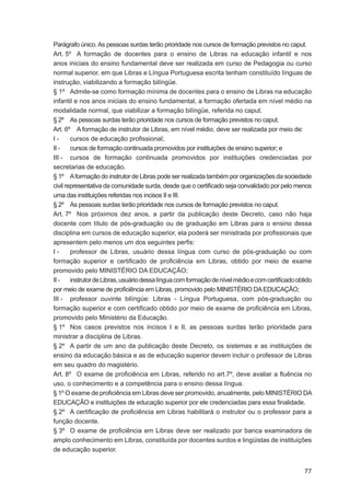 Parágrafo único. As pessoas surdas terão prioridade nos cursos de formação previstos no caput.
Art. 5º A formação de docentes para o ensino de Libras na educação infantil e nos
anos iniciais do ensino fundamental deve ser realizada em curso de Pedagogia ou curso
normal superior, em que Libras e Língua Portuguesa escrita tenham constituído línguas de
instrução, viabilizando a formação bilíngüe.
§ 1º Admite-se como formação mínima de docentes para o ensino de Libras na educação
infantil e nos anos iniciais do ensino fundamental, a formação ofertada em nível médio na
modalidade normal, que viabilizar a formação bilíngüe, referida no caput.
§ 2º As pessoas surdas terão prioridade nos cursos de formação previstos no caput.
Art. 6º A formação de instrutor de Libras, em nível médio, deve ser realizada por meio de:
I-      cursos de educação proﬁssional;
II -    cursos de formação continuada promovidos por instituições de ensino superior; e
III - cursos de formação continuada promovidos por instituições credenciadas por
secretarias de educação.
§ 1º A formação do instrutor de Libras pode ser realizada também por organizações da sociedade
civil representativa da comunidade surda, desde que o certiﬁcado seja convalidado por pelo menos
uma das instituições referidas nos incisos II e III.
§ 2º As pessoas surdas terão prioridade nos cursos de formação previstos no caput.
Art. 7º Nos próximos dez anos, a partir da publicação deste Decreto, caso não haja
docente com título de pós-graduação ou de graduação em Libras para o ensino dessa
disciplina em cursos de educação superior, ela poderá ser ministrada por proﬁssionais que
apresentem pelo menos um dos seguintes perﬁs:
I-      professor de Libras, usuário dessa língua com curso de pós-graduação ou com
formação superior e certiﬁcado de proﬁciência em Libras, obtido por meio de exame
promovido pelo MINISTÉRIO DA EDUCAÇÃO;
II -    instrutor de Libras, usuário dessa língua com formação de nível médio e com certiﬁcado obtido
por meio de exame de proﬁciência em Libras, promovido pelo MINISTÉRIO DA EDUCAÇÃO;
III - professor ouvinte bilíngüe: Libras - Língua Portuguesa, com pós-graduação ou
formação superior e com certiﬁcado obtido por meio de exame de proﬁciência em Libras,
promovido pelo Ministério da Educação.
§ 1º Nos casos previstos nos incisos I e II, as pessoas surdas terão prioridade para
ministrar a disciplina de Libras.
§ 2º A partir de um ano da publicação deste Decreto, os sistemas e as instituições de
ensino da educação básica e as de educação superior devem incluir o professor de Libras
em seu quadro do magistério.
Art. 8º O exame de proﬁciência em Libras, referido no art.7º, deve avaliar a ﬂuência no
uso, o conhecimento e a competência para o ensino dessa língua.
§ 1º O exame de proﬁciência em Libras deve ser promovido, anualmente, pelo MINISTÉRIO DA
EDUCAÇÃO e instituições de educação superior por ele credenciadas para essa ﬁnalidade.
§ 2º A certiﬁcação de proﬁciência em Libras habilitará o instrutor ou o professor para a
função docente.
§ 3º O exame de proﬁciência em Libras deve ser realizado por banca examinadora de
amplo conhecimento em Libras, constituída por docentes surdos e lingüistas de instituições
de educação superior.


                                                                                                  77
 