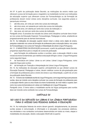 Art. 9º A partir da publicação deste Decreto, as instituições de ensino médio que
oferecem cursos de formação para o magistério na modalidade normal e as instituições
de educação superior que oferecem cursos de Fonoaudiologia ou de formação de
professores devem incluir Libras como disciplina curricular, nos seguintes prazos e
percentuais mínimos:
I-     até três anos, em vinte por cento dos cursos da instituição;
II - até cinco anos, em sessenta por cento dos cursos da instituição;
III - até sete anos, em oitenta por cento dos cursos da instituição; e
IV - dez anos, em cem por cento dos cursos da instituição.
Parágrafo único. O processo de inclusão da Libras como disciplina curricular deve iniciar-
se nos cursos de Educação Especial, Fonoaudiologia, Pedagogia e Letras, ampliando-se
progressivamente para as demais licenciaturas.
Art. 10. As instituições de educação superior devem incluir a Libras como objeto de ensino,
pesquisa e extensão nos cursos de formação de professores para a educação básica, nos cursos
de Fonoaudiologia e nos cursos de Tradução e Interpretação de Libras Língua Portuguesa.
Art. 11. O MINISTÉRIO DA EDUCAÇÃO promoverá, a partir da publicação deste Decreto,
programas especíﬁcos para a criação de cursos de graduação:
I-     para formação de professores surdos e ouvintes, para a educação infantil e anos
iniciais do ensino fundamental, que viabilize a educação bilíngüe: Libras - Língua Portuguesa
como segunda língua;
II - de licenciatura em Letras: Libras ou em Letras: Libras/ Língua Portuguesa, como
segunda língua para surdos;
III - de formação em Tradução e Interpretação de Libras Língua Portuguesa.
Art. 12. As instituições de educação superior, principalmente as que ofertam cursos de
Educação Especial, Pedagogia e Letras, devem viabilizar cursos de pós-graduação para
a formação de professores para o ensino de Libras e sua interpretação, a partir de um ano
da publicação deste Decreto.
Art. 13. O ensino da modalidade escrita da Língua Portuguesa, como segunda língua para pessoas
surdas, deve ser incluído como disciplina curricular nos cursos de formação de professores para
a educação infantil e para os anos iniciais do ensino fundamental, de nível médio e superior, bem
como nos cursos de licenciatura em Letras com habilitação em Língua Portuguesa.
Parágrafo único. O tema sobre a modalidade escrita da língua portuguesa para surdos
deve ser incluído como conteúdo nos cursos de Fonoaudiologia.


                                      CAPÍTULO IV

DO USO E DA DIFUSÃO DA LIBRAS E DA LÍNGUA PORTUGUESA
    PARA O ACESSO DAS PESSOAS SURDAS À EDUCAÇÃO

Art. 14. As instituições federais de ensino devem garantir, obrigatoriamente, às pessoas
surdas acesso à comunicação, à informação e à educação nos processos seletivos,
nas atividades e nos conteúdos curriculares desenvolvidos em todos os níveis, etapas e
modalidades de educação, desde a educação infantil até à superior.




78
 