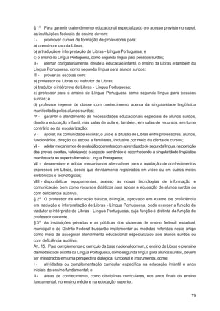 § 1º Para garantir o atendimento educacional especializado e o acesso previsto no caput,
as instituições federais de ensino devem:
I-     promover cursos de formação de professores para:
a) o ensino e uso da Libras;
b) a tradução e interpretação de Libras - Língua Portuguesa; e
c) o ensino da Língua Portuguesa, como segunda língua para pessoas surdas;
II - ofertar, obrigatoriamente, desde a educação infantil, o ensino da Libras e também da
Língua Portuguesa, como segunda língua para alunos surdos;
III - prover as escolas com:
a) professor de Libras ou instrutor de Libras;
b) tradutor e intérprete de Libras - Língua Portuguesa;
c) professor para o ensino de Língua Portuguesa como segunda língua para pessoas
surdas; e
d) professor regente de classe com conhecimento acerca da singularidade lingüística
manifestada pelos alunos surdos;
IV - garantir o atendimento às necessidades educacionais especiais de alunos surdos,
desde a educação infantil, nas salas de aula e, também, em salas de recursos, em turno
contrário ao da escolarização;
V - apoiar, na comunidade escolar, o uso e a difusão de Libras entre professores, alunos,
funcionários, direção da escola e familiares, inclusive por meio da oferta de cursos;
VI - adotar mecanismos de avaliação coerentes com aprendizado de segunda língua, na correção
das provas escritas, valorizando o aspecto semântico e reconhecendo a singularidade lingüística
manifestada no aspecto formal da Língua Portuguesa;
VII - desenvolver e adotar mecanismos alternativos para a avaliação de conhecimentos
expressos em Libras, desde que devidamente registrados em vídeo ou em outros meios
eletrônicos e tecnológicos;
VIII - disponibilizar equipamentos, acesso às novas tecnologias de informação e
comunicação, bem como recursos didáticos para apoiar a educação de alunos surdos ou
com deﬁciência auditiva.
§ 2º O professor da educação básica, bilíngüe, aprovado em exame de proﬁciência
em tradução e interpretação de Libras - Língua Portuguesa, pode exercer a função de
tradutor e intérprete de Libras - Língua Portuguesa, cuja função é distinta da função de
professor docente.
§ 3º As instituições privadas e as públicas dos sistemas de ensino federal, estadual,
municipal e do Distrito Federal buscarão implementar as medidas referidas neste artigo
como meio de assegurar atendimento educacional especializado aos alunos surdos ou
com deﬁciência auditiva.
Art. 15. Para complementar o currículo da base nacional comum, o ensino de Libras e o ensino
da modalidade escrita da Língua Portuguesa, como segunda língua para alunos surdos, devem
ser ministrados em uma perspectiva dialógica, funcional e instrumental, como:
I-     atividades ou complementação curricular especíﬁca na educação infantil e anos
iniciais do ensino fundamental; e
II - áreas de conhecimento, como disciplinas curriculares, nos anos ﬁnais do ensino
fundamental, no ensino médio e na educação superior.


                                                                                            79
 