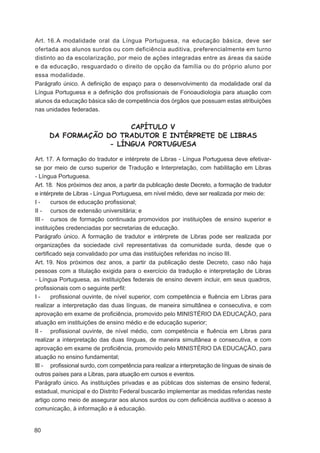 Art. 16. A modalidade oral da Língua Portuguesa, na educação básica, deve ser
ofertada aos alunos surdos ou com deficiência auditiva, preferencialmente em turno
distinto ao da escolarização, por meio de ações integradas entre as áreas da saúde
e da educação, resguardado o direito de opção da família ou do próprio aluno por
essa modalidade.
Parágrafo único. A deﬁnição de espaço para o desenvolvimento da modalidade oral da
Língua Portuguesa e a deﬁnição dos proﬁssionais de Fonoaudiologia para atuação com
alunos da educação básica são de competência dos órgãos que possuam estas atribuições
nas unidades federadas.


                       CAPÍTULO V
     DA FORMAÇÃO DO TRADUTOR E INTÉRPRETE DE LIBRAS
                  - LÍNGUA PORTUGUESA

Art. 17. A formação do tradutor e intérprete de Libras - Língua Portuguesa deve efetivar-
se por meio de curso superior de Tradução e Interpretação, com habilitação em Libras
- Língua Portuguesa.
Art. 18. Nos próximos dez anos, a partir da publicação deste Decreto, a formação de tradutor
e intérprete de Libras - Língua Portuguesa, em nível médio, deve ser realizada por meio de:
I-     cursos de educação proﬁssional;
II - cursos de extensão universitária; e
III - cursos de formação continuada promovidos por instituições de ensino superior e
instituições credenciadas por secretarias de educação.
Parágrafo único. A formação de tradutor e intérprete de Libras pode ser realizada por
organizações da sociedade civil representativas da comunidade surda, desde que o
certiﬁcado seja convalidado por uma das instituições referidas no inciso III.
Art. 19. Nos próximos dez anos, a partir da publicação deste Decreto, caso não haja
pessoas com a titulação exigida para o exercício da tradução e interpretação de Libras
- Língua Portuguesa, as instituições federais de ensino devem incluir, em seus quadros,
proﬁssionais com o seguinte perﬁl:
I-     proﬁssional ouvinte, de nível superior, com competência e ﬂuência em Libras para
realizar a interpretação das duas línguas, de maneira simultânea e consecutiva, e com
aprovação em exame de proﬁciência, promovido pelo MINISTÉRIO DA EDUCAÇÃO, para
atuação em instituições de ensino médio e de educação superior;
II - proﬁssional ouvinte, de nível médio, com competência e ﬂuência em Libras para
realizar a interpretação das duas línguas, de maneira simultânea e consecutiva, e com
aprovação em exame de proﬁciência, promovido pelo MINISTÉRIO DA EDUCAÇÃO, para
atuação no ensino fundamental;
III - proﬁssional surdo, com competência para realizar a interpretação de línguas de sinais de
outros países para a Libras, para atuação em cursos e eventos.
Parágrafo único. As instituições privadas e as públicas dos sistemas de ensino federal,
estadual, municipal e do Distrito Federal buscarão implementar as medidas referidas neste
artigo como meio de assegurar aos alunos surdos ou com deﬁciência auditiva o acesso à
comunicação, à informação e à educação.


80
 