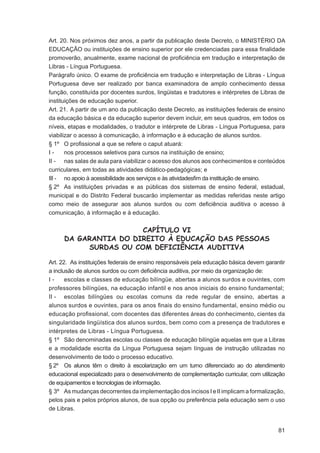 Art. 20. Nos próximos dez anos, a partir da publicação deste Decreto, o MINISTÉRIO DA
EDUCAÇÃO ou instituições de ensino superior por ele credenciadas para essa ﬁnalidade
promoverão, anualmente, exame nacional de proﬁciência em tradução e interpretação de
Libras - Língua Portuguesa.
Parágrafo único. O exame de proﬁciência em tradução e interpretação de Libras - Língua
Portuguesa deve ser realizado por banca examinadora de amplo conhecimento dessa
função, constituída por docentes surdos, lingüistas e tradutores e intérpretes de Libras de
instituições de educação superior.
Art. 21. A partir de um ano da publicação deste Decreto, as instituições federais de ensino
da educação básica e da educação superior devem incluir, em seus quadros, em todos os
níveis, etapas e modalidades, o tradutor e intérprete de Libras - Língua Portuguesa, para
viabilizar o acesso à comunicação, à informação e à educação de alunos surdos.
§ 1º O proﬁssional a que se refere o caput atuará:
I-     nos processos seletivos para cursos na instituição de ensino;
II - nas salas de aula para viabilizar o acesso dos alunos aos conhecimentos e conteúdos
curriculares, em todas as atividades didático-pedagógicas; e
III - no apoio à acessibilidade aos serviços e às atividadesﬁm da instituição de ensino.
§ 2º As instituições privadas e as públicas dos sistemas de ensino federal, estadual,
municipal e do Distrito Federal buscarão implementar as medidas referidas neste artigo
como meio de assegurar aos alunos surdos ou com deﬁciência auditiva o acesso à
comunicação, à informação e à educação.


                       CAPÍTULO VI
      DA GARANTIA DO DIREITO À EDUCAÇÃO DAS PESSOAS
           SURDAS OU COM DEFICIÊNCIA AUDITIVA

Art. 22. As instituições federais de ensino responsáveis pela educação básica devem garantir
a inclusão de alunos surdos ou com deﬁciência auditiva, por meio da organização de:
I-     escolas e classes de educação bilíngüe, abertas a alunos surdos e ouvintes, com
professores bilíngües, na educação infantil e nos anos iniciais do ensino fundamental;
II - escolas bilíngües ou escolas comuns da rede regular de ensino, abertas a
alunos surdos e ouvintes, para os anos ﬁnais do ensino fundamental, ensino médio ou
educação proﬁssional, com docentes das diferentes áreas do conhecimento, cientes da
singularidade lingüística dos alunos surdos, bem como com a presença de tradutores e
intérpretes de Libras - Língua Portuguesa.
§ 1º São denominadas escolas ou classes de educação bilíngüe aquelas em que a Libras
e a modalidade escrita da Língua Portuguesa sejam línguas de instrução utilizadas no
desenvolvimento de todo o processo educativo.
§ 2º Os alunos têm o direito à escolarização em um turno diferenciado ao do atendimento
educacional especializado para o desenvolvimento de complementação curricular, com utilização
de equipamentos e tecnologias de informação.
§ 3º As mudanças decorrentes da implementação dos incisos I e II implicam a formalização,
pelos pais e pelos próprios alunos, de sua opção ou preferência pela educação sem o uso
de Libras.


                                                                                          81
 