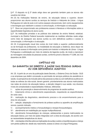 § 4º O disposto no § 2º deste artigo deve ser garantido também para os alunos não
usuários da Libras.
Art. 23. As instituições federais de ensino, de educação básica e superior, devem
proporcionar aos alunos surdos os serviços de tradutor e intérprete de Libras - Língua
Portuguesa em sala de aula e em outros espaços educacionais, bem como equipamentos
e tecnologias que viabilizem o acesso à comunicação, à informação e à educação.
§ 1º Deve ser proporcionado aos professores acesso à literatura e informações sobre a
especiﬁcidade lingüística do aluno surdo.
§ 2º As instituições privadas e as públicas dos sistemas de ensino federal, estadual,
municipal e do Distrito Federal buscarão implementar as medidas referidas neste artigo
como meio de assegurar aos alunos surdos ou com deﬁciência auditiva o acesso à
comunicação, à informação e à educação.
Art. 24. A programação visual dos cursos de nível médio e superior, preferencialmente
os de formação de professores, na modalidade de educação a distância, deve dispor de
sistemas de acesso à informação como janela com tradutor e intérprete de Libras - Língua
Portuguesa e subtitulação por meio do sistema de legenda oculta, de modo a reproduzir
as mensagens veiculadas às pessoas surdas, conforme prevê o Decreto nº 5.296, de 2 de
dezembro de 2004.


                                     CAPÍTULO VII
     DA GARANTIA DO DIREITO À SAÚDE DAS PESSOAS SURDAS
                OU COM DEFICIÊNCIA AUDITIVA

Art. 25. A partir de um ano da publicação deste Decreto, o Sistema Único de Saúde - SUS
e as empresas que detêm concessão ou permissão de serviços públicos de assistência à
saúde, na perspectiva da inclusão plena das pessoas surdas ou com deﬁciência auditiva em
todas as esferas da vida social, devem garantir, prioritariamente aos alunos matriculados
nas redes de ensino da educação básica, a atenção integral à sua saúde, nos diversos
níveis de complexidade e especialidades médicas, efetivando:
I-     ações de prevenção e desenvolvimento de programas de saúde auditiva;
II - tratamento clínico e atendimento especializado, respeitando as especiﬁcidades
de cada caso;
III - realização de diagnóstico, atendimento precoce e do encaminhamento para a
área de educação;
IV - seleção, adaptação e fornecimento de prótese auditiva ou aparelho de ampliﬁcação
sonora, quando indicado;
V - acompanhamento médico e fonoaudiológico e terapia fonoaudiológica;
VI - atendimento em reabilitação por equipe multiproﬁssional;
VII - atendimento fonoaudiológico às crianças, adolescentes e jovens matriculados na
educação básica, por meio de ações integradas com a área da educação, de acordo com
as necessidades terapêuticas do aluno;
VIII - orientações à família sobre as implicações da surdez e sobre a importância para a criança
com perda auditiva ter, desde seu nascimento, acesso à Libras e à Língua Portuguesa;



82
 