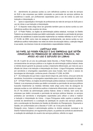 IX - atendimento às pessoas surdas ou com deﬁciência auditiva na rede de serviços
do SUS e das empresas que detêm concessão ou permissão de serviços públicos de
assistência à saúde, por proﬁssionais capacitados para o uso de Libras ou para sua
tradução e interpretação; e
X - apoio à capacitação e formação de proﬁssionais da rede de serviços do SUS para o
uso de Libras e sua tradução e interpretação.
§ 1º O disposto neste artigo deve ser garantido também para os alunos surdos ou com
deﬁciência auditiva não usuários da Libras.
§ 2º O Poder Público, os órgãos da administração pública estadual, municipal, do Distrito
Federal e as empresas privadas que detêm autorização, concessão ou permissão de serviços
públicos de assistência à saúde buscarão implementar as medidas referidas no art.3º da Lei
nº 10.436, de 2002, como meio de assegurar, prioritariamente, aos alunos surdos ou com
deﬁciência auditiva matriculados nas redes de ensino da educação básica, a atenção integral
à sua saúde, nos diversos níveis de complexidade e especialidades médicas.


                     CAPÍTULO VIII
  DO PAPEL DO PODER PÚBLICO E DAS EMPRESAS QUE DETÊM
   CONCESSÃO OU PERMISSÃO DE SERVIÇOS PÚBLICOS, NO
           APOIO AO USO E DIFUSÃO DA LIBRAS

Art. 26. A partir de um ano da publicação deste Decreto, o Poder Público, as empresas
concessionárias de serviços públicos e os órgãos da administração pública federal, direta
e indireta devem garantir às pessoas surdas o tratamento diferenciado, por meio do uso e
difusão de Libras e da tradução e interpretação de Libras - Língua Portuguesa, realizados
por servidores e empregados capacitados para essa função, bem como o acesso às
tecnologias de informação, conforme prevê o Decreto nº 5.296, de 2004.
§ 1º As instituições de que trata o caput devem dispor de, pelo menos, cinco por cento de
servidores, funcionários e empregados capacitados para o uso e interpretação da Libras.
§ 2º O Poder Público, os órgãos da administração pública estadual, municipal e do Distrito
Federal, e as empresas privadas que detêm concessão ou permissão de serviços públicos
buscarão implementar as medidas referidas neste artigo como meio de assegurar às
pessoas surdas ou com deﬁciência auditiva o tratamento diferenciado, previsto no caput.
Art. 27. No âmbito da administração pública federal, direta e indireta, bem como das
empresas que detêm concessão e permissão de serviços públicos federais, os serviços
prestados por servidores e empregados capacitados para utilizar a Libras e realizar
a tradução e interpretação de Libras - Língua Portuguesa estão sujeitos a padrões de
controle de atendimento e a avaliação da satisfação do usuário dos serviços públicos,
sob a coordenação da Secretaria de Gestão do Ministério do Planejamento, Orçamento e
Gestão, em conformidade com o Decreto nº 3.507, de 13 de junho de 2000.
Parágrafo único. Caberá à administração pública no âmbito estadual, municipal e do
Distrito Federal disciplinar, em regulamento próprio, os padrões de controle do atendimento
e avaliação da satisfação do usuário dos serviços públicos, referido no caput.




                                                                                        83
 