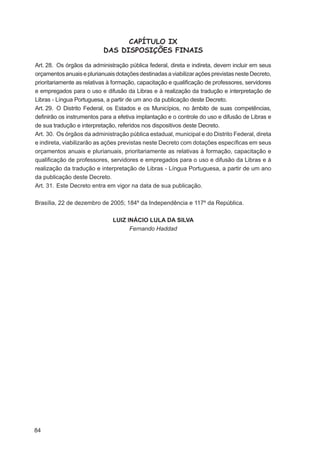 CAPÍTULO IX
                           DAS DISPOSIÇÕES FINAIS

Art. 28. Os órgãos da administração pública federal, direta e indireta, devem incluir em seus
orçamentos anuais e plurianuais dotações destinadas a viabilizar ações previstas neste Decreto,
prioritariamente as relativas à formação, capacitação e qualiﬁcação de professores, servidores
e empregados para o uso e difusão da Libras e à realização da tradução e interpretação de
Libras - Língua Portuguesa, a partir de um ano da publicação deste Decreto.
Art. 29. O Distrito Federal, os Estados e os Municípios, no âmbito de suas competências,
deﬁnirão os instrumentos para a efetiva implantação e o controle do uso e difusão de Libras e
de sua tradução e interpretação, referidos nos dispositivos deste Decreto.
Art. 30. Os órgãos da administração pública estadual, municipal e do Distrito Federal, direta
e indireta, viabilizarão as ações previstas neste Decreto com dotações especíﬁcas em seus
orçamentos anuais e plurianuais, prioritariamente as relativas à formação, capacitação e
qualiﬁcação de professores, servidores e empregados para o uso e difusão da Libras e à
realização da tradução e interpretação de Libras - Língua Portuguesa, a partir de um ano
da publicação deste Decreto.
Art. 31. Este Decreto entra em vigor na data de sua publicação.

Brasília, 22 de dezembro de 2005; 184º da Independência e 117º da República.

                               LUIZ INÁCIO LULA DA SILVA
                                     Fernando Haddad




84
 