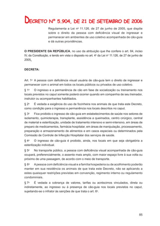 DECRETO Nº 5.904, DE 21 DE SETEMBRO DE 2006
                   Regulamenta a Lei no 11.126, de 27 de junho de 2005, que dispõe
                   sobre o direito da pessoa com deﬁciência visual de ingressar e
                   permanecer em ambientes de uso coletivo acompanhada de cão-guia
                   e dá outras providências.


O PRESIDENTE DA REPÚBLICA, no uso da atribuição que lhe confere o art. 84, inciso
IV, da Constituição, e tendo em vista o disposto no art. 4o da Lei no 11.126, de 27 de junho de
2005,


DECRETA:


Art. 1o A pessoa com deﬁciência visual usuária de cão-guia tem o direito de ingressar e
permanecer com o animal em todos os locais públicos ou privados de uso coletivo.
§ 1o    O ingresso e a permanência de cão em fase de socialização ou treinamento nos
locais previstos no caput somente poderá ocorrer quando em companhia de seu treinador,
instrutor ou acompanhantes habilitados.
§ 2o  É vedada a exigência do uso de focinheira nos animais de que trata este Decreto,
como condição para o ingresso e permanência nos locais descritos no caput.
§ 3o   Fica proibido o ingresso de cão-guia em estabelecimentos de saúde nos setores de
isolamento, quimioterapia, transplante, assistência a queimados, centro cirúrgico, central
de material e esterilização, unidade de tratamento intensivo e semi-intensivo, em áreas de
preparo de medicamentos, farmácia hospitalar, em áreas de manipulação, processamento,
preparação e armazenamento de alimentos e em casos especiais ou determinados pela
Comissão de Controle de Infecção Hospitalar dos serviços de saúde.
§ 4o     O ingresso de cão-guia é proibido, ainda, nos locais em que seja obrigatória a
esterilização individual.
§ 5o  No transporte público, a pessoa com deﬁciência visual acompanhada de cão-guia
ocupará, preferencialmente, o assento mais amplo, com maior espaço livre à sua volta ou
próximo de uma passagem, de acordo com o meio de transporte.
§ 6o A pessoa com deﬁciência visual e a família hospedeira ou de acolhimento poderão
manter em sua residência os animais de que trata este Decreto, não se aplicando a
estes quaisquer restrições previstas em convenção, regimento interno ou regulamento
condominiais.
§ 7o    É vedada a cobrança de valores, tarifas ou acréscimos vinculados, direta ou
indiretamente, ao ingresso ou à presença de cão-guia nos locais previstos no caput,
sujeitando-se o infrator às sanções de que trata o art. 6o.




                                                                                            85
 