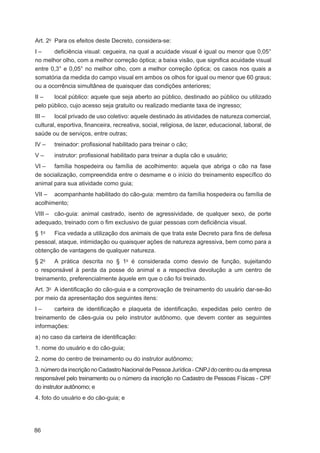 Art. 2o Para os efeitos deste Decreto, considera-se:
I–     deﬁciência visual: cegueira, na qual a acuidade visual é igual ou menor que 0,05°
no melhor olho, com a melhor correção óptica; a baixa visão, que signiﬁca acuidade visual
entre 0,3° e 0,05° no melhor olho, com a melhor correção óptica; os casos nos quais a
somatória da medida do campo visual em ambos os olhos for igual ou menor que 60 graus;
ou a ocorrência simultânea de quaisquer das condições anteriores;
II –   local público: aquele que seja aberto ao público, destinado ao público ou utilizado
pelo público, cujo acesso seja gratuito ou realizado mediante taxa de ingresso;
III –   local privado de uso coletivo: aquele destinado às atividades de natureza comercial,
cultural, esportiva, ﬁnanceira, recreativa, social, religiosa, de lazer, educacional, laboral, de
saúde ou de serviços, entre outras;
IV –   treinador: proﬁssional habilitado para treinar o cão;
V–     instrutor: proﬁssional habilitado para treinar a dupla cão e usuário;
VI – família hospedeira ou família de acolhimento: aquela que abriga o cão na fase
de socialização, compreendida entre o desmame e o início do treinamento especíﬁco do
animal para sua atividade como guia;
VII – acompanhante habilitado do cão-guia: membro da família hospedeira ou família de
acolhimento;
VIII – cão-guia: animal castrado, isento de agressividade, de qualquer sexo, de porte
adequado, treinado com o ﬁm exclusivo de guiar pessoas com deﬁciência visual.
§ 1o  Fica vedada a utilização dos animais de que trata este Decreto para ﬁns de defesa
pessoal, ataque, intimidação ou quaisquer ações de natureza agressiva, bem como para a
obtenção de vantagens de qualquer natureza.
§ 2o   A prática descrita no § 1o é considerada como desvio de função, sujeitando
o responsável à perda da posse do animal e a respectiva devolução a um centro de
treinamento, preferencialmente àquele em que o cão foi treinado.
Art. 3o A identiﬁcação do cão-guia e a comprovação de treinamento do usuário dar-se-ão
por meio da apresentação dos seguintes itens:
I–     carteira de identiﬁcação e plaqueta de identiﬁcação, expedidas pelo centro de
treinamento de cães-guia ou pelo instrutor autônomo, que devem conter as seguintes
informações:
a) no caso da carteira de identiﬁcação:
1. nome do usuário e do cão-guia;
2. nome do centro de treinamento ou do instrutor autônomo;
3. número da inscrição no Cadastro Nacional de Pessoa Jurídica - CNPJ do centro ou da empresa
responsável pelo treinamento ou o número da inscrição no Cadastro de Pessoas Físicas - CPF
do instrutor autônomo; e
4. foto do usuário e do cão-guia; e




86
 