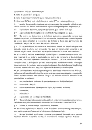 b) no caso da plaqueta de identiﬁcação:
1. nome do usuário e do cão-guia;
2. nome do centro de treinamento ou do instrutor autônomo; e
3. número do CNPJ do centro de treinamento ou do CPF do instrutor autônomo;
II –    carteira de vacinação atualizada, com comprovação da vacinação múltipla e anti-
rábica, assinada por médico veterinário com registro no órgão regulador da proﬁssão; e
III –   equipamento do animal, composto por coleira, guia e arreio com alça.
§ 1o    A plaqueta de identiﬁcação deve ser utilizada no pescoço do cão-guia.
§ 2o   Os centros de treinamento e instrutores autônomos reavaliarão, sempre que
julgarem necessário, o trabalho das duplas em atividade, devendo retirar o arreio da posse
do usuário caso constatem a necessidade de desfazer a dupla, seja por inaptidão do
usuário, do cão-guia, de ambos ou por mau uso do animal.
§ 3o   O cão em fase de socialização e treinamento deverá ser identiﬁcado por uma
plaqueta, presa à coleira, com a inscrição “cão-guia em treinamento”, aplicando-se as
mesmas exigências de identiﬁcação do cão-guia, dispensado o uso de arreio com alça.
Art. 4o O Instituto Nacional de Metrologia, Normalização e Qualidade Industrial - INMETRO
será responsável por avaliar a qualiﬁcação dos centros de treinamento e dos instrutores
autônomos, conforme competência conferida pela Lei no 9.933, de 20 de dezembro de 1999.
Parágrafo único. A avaliação de que trata este artigo será realizada mediante a veriﬁcação
do cumprimento de requisitos a serem estabelecidos pela Secretaria Especial dos Direitos
Humanos da Presidência da República e pelo INMETRO em portaria conjunta.
Art. 5o A Coordenadoria Nacional para Integração da Pessoa com Deﬁciência - CORDE,
da Secretaria Especial dos Direitos Humanos, organizará exame para avaliar a capacitação
técnica dos treinadores e instrutores de cão-guia por meio da instalação de comissão de
especialistas, formada por:
I–      representantes de entidades de e para pessoas com deﬁciência visual;
II –    usuários de cão-guia;
III –   médicos veterinários com registro no órgão regulador da proﬁssão;
IV –    treinadores;
V–      instrutores; e
VI –    especialistas em orientação e mobilidade.
§ 1o  O exame terá periodicidade semestral, podendo ser também realizado a qualquer tempo,
mediante solicitação dos interessados e havendo disponibilidade por parte da CORDE.
§ 2o    A CORDE poderá delegar a organização do exame.
Art. 6o O descumprimento do disposto no art. 1o sujeitará o infrator às seguintes sanções,
sem prejuízo das sanções penais, cíveis e administrativas cabíveis:
I–     no caso de impedir ou diﬁcultar o ingresso e a permanência do usuário com o cão-guia
nos locais deﬁnidos no caput do art. 1o ou de condicionar tal acesso à separação da dupla:


                                                                                        87
 