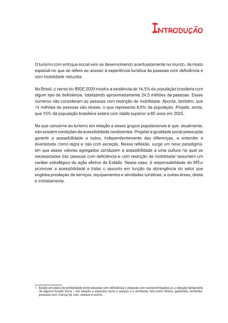 INTRODUÇÃO

O turismo com enfoque social vem se desenvolvendo acentuadamente no mundo, de modo
especial no que se refere ao acesso à experiência turística às pessoas com deﬁciência e
com mobilidade reduzida.

No Brasil, o censo do IBGE 2000 mostra a existência de 14,5% da população brasileira com
algum tipo de deﬁciência, totalizando aproximadamente 24,5 milhões de pessoas. Esses
números não consideram as pessoas com restrição de mobilidade. Aponta, também, que
14 milhões de pessoas são idosas, o que representa 8,6% da população. Projeta, ainda,
que 15% da população brasileira estará com idade superior a 60 anos em 2025.

No que concerne ao turismo em relação a esses grupos populacionais é que, atualmente,
não existem condições de acessibilidade condizentes. Projetar a igualdade social pressupõe
garantir a acessibilidade a todos, independentemente das diferenças, e entender a
diversidade como regra e não com exceção. Nessa reﬂexão, surge um novo paradigma,
em que esses valores agregados conduzem a acessibilidade a uma cultura na qual as
necessidades das pessoas com deﬁciência e com restrição de mobilidade1 assumem um
caráter estratégico de ação efetiva do Estado. Nesse caso, é responsabilidade do MTur
promover a acessibilidade e tratar o assunto em função da abrangência do setor que
engloba prestação de serviços, equipamentos e atividades turísticas, e outras áreas, direta
e indiretamente.




1 Existe um plano de similaridade entre pessoas com deﬁciência e pessoas com outras limitações ou a redução temporária
  de alguma função física – em relação a aspectos como o espaço e o ambiente, tais como idosos, gestantes, lactantes,
  pessoas com criança de colo, obesos e outros.
 
