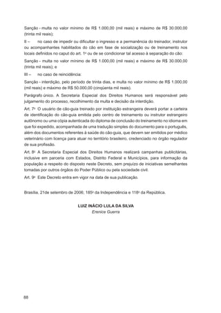 Sanção - multa no valor mínimo de R$ 1.000,00 (mil reais) e máximo de R$ 30.000,00
(trinta mil reais);
II –    no caso de impedir ou diﬁcultar o ingresso e a permanência do treinador, instrutor
ou acompanhantes habilitados do cão em fase de socialização ou de treinamento nos
locais deﬁnidos no caput do art. 1o ou de se condicionar tal acesso à separação do cão:
Sanção - multa no valor mínimo de R$ 1.000,00 (mil reais) e máximo de R$ 30.000,00
(trinta mil reais); e
III –   no caso de reincidência:
Sanção - interdição, pelo período de trinta dias, e multa no valor mínimo de R$ 1.000,00
(mil reais) e máximo de R$ 50.000,00 (cinqüenta mil reais).
Parágrafo único. A Secretaria Especial dos Direitos Humanos será responsável pelo
julgamento do processo, recolhimento da multa e decisão da interdição.
Art. 7o O usuário de cão-guia treinado por instituição estrangeira deverá portar a carteira
de identiﬁcação do cão-guia emitida pelo centro de treinamento ou instrutor estrangeiro
autônomo ou uma cópia autenticada do diploma de conclusão do treinamento no idioma em
que foi expedido, acompanhada de uma tradução simples do documento para o português,
além dos documentos referentes à saúde do cão-guia, que devem ser emitidos por médico
veterinário com licença para atuar no território brasileiro, credenciado no órgão regulador
de sua proﬁssão.
Art. 8o A Secretaria Especial dos Direitos Humanos realizará campanhas publicitárias,
inclusive em parceria com Estados, Distrito Federal e Municípios, para informação da
população a respeito do disposto neste Decreto, sem prejuízo de iniciativas semelhantes
tomadas por outros órgãos do Poder Público ou pela sociedade civil.
Art. 9o Este Decreto entra em vigor na data de sua publicação.


Brasília, 21de setembro de 2006; 185o da Independência e 118o da República.


                             LUIZ INÁCIO LULA DA SILVA
                                    Erenice Guerra




88
 