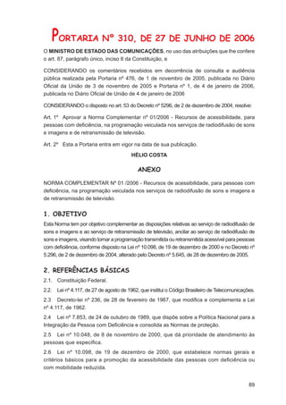 PORTARIA Nº 310, DE 27 DE JUNHO DE 2006
O MINISTRO DE ESTADO DAS COMUNICAÇÕES, no uso das atribuições que lhe confere
o art. 87, parágrafo único, inciso II da Constituição, e

CONSIDERANDO os comentários recebidos em decorrência de consulta e audiência
pública realizada pela Portaria nº 476, de 1 de novembro de 2005, publicada no Diário
Oﬁcial da União de 3 de novembro de 2005 e Portaria nº 1, de 4 de janeiro de 2006,
publicada no Diário Oﬁcial de União de 4 de janeiro de 2006

CONSIDERANDO o disposto no art. 53 do Decreto nº 5296, de 2 de dezembro de 2004, resolve:

Art. 1º Aprovar a Norma Complementar nº 01/2006 - Recursos de acessibilidade, para
pessoas com deﬁciência, na programação veiculada nos serviços de radiodifusão de sons
e imagens e de retransmissão de televisão.

Art. 2º Esta a Portaria entra em vigor na data de sua publicação.

                                          HÉLIO COSTA

                                             ANEXO

NORMA COMPLEMENTAR Nº 01 /2006 - Recursos de acessibilidade, para pessoas com
deﬁciência, na programação veiculada nos serviços de radiodifusão de sons e imagens e
de retransmissão de televisão.


1. OBJETIVO
Esta Norma tem por objetivo complementar as disposições relativas ao serviço de radiodifusão de
sons e imagens e ao serviço de retransmissão de televisão, ancilar ao serviço de radiodifusão de
sons e imagens, visando tornar a programação transmitida ou retransmitida acessível para pessoas
com deﬁciência, conforme disposto na Lei nº 10.098, de 19 de dezembro de 2000 e no Decreto nº
5.296, de 2 de dezembro de 2004, alterado pelo Decreto nº 5.645, de 28 de dezembro de 2005.


2. REFERÊNCIAS BÁSICAS
2.1. Constituição Federal.
2.2.    Lei nº 4.117, de 27 de agosto de 1962, que institui o Código Brasileiro de Telecomunicações.
2.3 Decreto-lei nº 236, de 28 de fevereiro de 1967, que modiﬁca e complementa a Lei
nº 4.117, de 1962.
2.4 Lei nº 7.853, de 24 de outubro de 1989, que dispõe sobre a Política Nacional para a
Integração da Pessoa com Deﬁciência e consolida as Normas de proteção.
2.5 Lei nº 10.048, de 8 de novembro de 2000, que dá prioridade de atendimento às
pessoas que especiﬁca.
2.6 Lei nº 10.098, de 19 de dezembro de 2000, que estabelece normas gerais e
critérios básicos para a promoção da acessibilidade das pessoas com deﬁciência ou
com mobilidade reduzida.


                                                                                                 89
 
