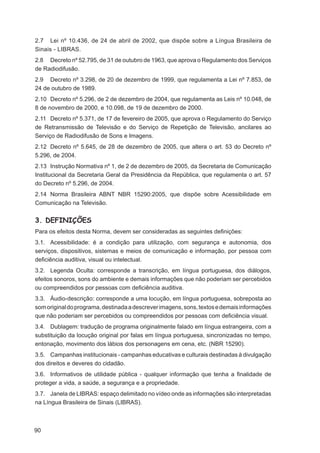 2.7 Lei nº 10.436, de 24 de abril de 2002, que dispõe sobre a Língua Brasileira de
Sinais - LIBRAS.
2.8 Decreto nº 52.795, de 31 de outubro de 1963, que aprova o Regulamento dos Serviços
de Radiodifusão.
2.9 Decreto nº 3.298, de 20 de dezembro de 1999, que regulamenta a Lei nº 7.853, de
24 de outubro de 1989.
2.10 Decreto nº 5.296, de 2 de dezembro de 2004, que regulamenta as Leis nº 10.048, de
8 de novembro de 2000, e 10.098, de 19 de dezembro de 2000.
2.11 Decreto nº 5.371, de 17 de fevereiro de 2005, que aprova o Regulamento do Serviço
de Retransmissão de Televisão e do Serviço de Repetição de Televisão, ancilares ao
Serviço de Radiodifusão de Sons e Imagens.
2.12 Decreto nº 5.645, de 28 de dezembro de 2005, que altera o art. 53 do Decreto nº
5.296, de 2004.
2.13 Instrução Normativa nº 1, de 2 de dezembro de 2005, da Secretaria de Comunicação
Institucional da Secretaria Geral da Presidência da República, que regulamenta o art. 57
do Decreto nº 5.296, de 2004.
2.14 Norma Brasileira ABNT NBR 15290:2005, que dispõe sobre Acessibilidade em
Comunicação na Televisão.


3. DEFINIÇÕES
Para os efeitos desta Norma, devem ser consideradas as seguintes deﬁnições:
3.1. Acessibilidade: é a condição para utilização, com segurança e autonomia, dos
serviços, dispositivos, sistemas e meios de comunicação e informação, por pessoa com
deﬁciência auditiva, visual ou intelectual.
3.2. Legenda Oculta: corresponde a transcrição, em língua portuguesa, dos diálogos,
efeitos sonoros, sons do ambiente e demais informações que não poderiam ser percebidos
ou compreendidos por pessoas com deﬁciência auditiva.
3.3. Áudio-descrição: corresponde a uma locução, em língua portuguesa, sobreposta ao
som original do programa, destinada a descrever imagens, sons, textos e demais informações
que não poderiam ser percebidos ou compreendidos por pessoas com deﬁciência visual.
3.4. Dublagem: tradução de programa originalmente falado em língua estrangeira, com a
substituição da locução original por falas em língua portuguesa, sincronizadas no tempo,
entonação, movimento dos lábios dos personagens em cena, etc. (NBR 15290).
3.5. Campanhas institucionais - campanhas educativas e culturais destinadas à divulgação
dos direitos e deveres do cidadão.
3.6. Informativos de utilidade pública - qualquer informação que tenha a ﬁnalidade de
proteger a vida, a saúde, a segurança e a propriedade.
3.7. Janela de LIBRAS: espaço delimitado no vídeo onde as informações são interpretadas
na Língua Brasileira de Sinais (LIBRAS).



90
 
