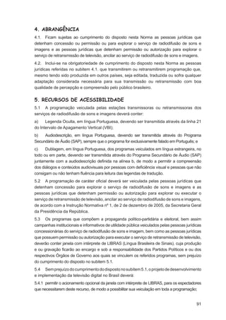 4. ABRANGÊNCIA
4.1. Ficam sujeitas ao cumprimento do disposto nesta Norma as pessoas jurídicas que
detenham concessão ou permissão ou para explorar o serviço de radiodifusão de sons e
imagens e as pessoas jurídicas que detenham permissão ou autorização para explorar o
serviço de retransmissão de televisão, ancilar ao serviço de radiodifusão de sons e imagens.
4.2. Inclui-se na obrigatoriedade de cumprimento do disposto nesta Norma as pessoas
jurídicas referidas no subitem 4.1. que transmitirem ou retransmitirem programação que,
mesmo tendo sido produzida em outros países, seja editada, traduzida ou sofra qualquer
adaptação considerada necessária para sua transmissão ou retransmissão com boa
qualidade de percepção e compreensão pelo público brasileiro.


5. RECURSOS DE ACESSIBILIDADE
5.1 A programação veiculada pelas estações transmissoras ou retransmissoras dos
serviços de radiodifusão de sons e imagens deverá conter:
a)    Legenda Oculta, em língua Portuguesa, devendo ser transmitida através da linha 21
do Intervalo de Apagamento Vertical (VBI);
b)   Audiodescrição, em língua Portuguesa, devendo ser transmitida através do Programa
Secundário de Áudio (SAP), sempre que o programa for exclusivamente falado em Português; e
c)    Dublagem, em língua Portuguesa, dos programas veiculados em língua estrangeira, no
todo ou em parte, devendo ser transmitida através do Programa Secundário de Áudio (SAP)
juntamente com a audiodescrição deﬁnida na alínea b, de modo a permitir a compreensão
dos diálogos e conteúdos audiovisuais por pessoas com deﬁciência visual e pessoas que não
consigam ou não tenham ﬂuência para leitura das legendas de tradução.
5.2 A programação de caráter oﬁcial deverá ser veiculada pelas pessoas jurídicas que
detenham concessão para explorar o serviço de radiodifusão de sons e imagens e as
pessoas jurídicas que detenham permissão ou autorização para explorar ou executar o
serviço de retransmissão de televisão, ancilar ao serviço de radiodifusão de sons e imagens,
de acordo com a Instrução Normativa nº 1, de 2 de dezembro de 2005, da Secretaria Geral
da Presidência da República.
5.3 Os programas que compõem a propaganda político-partidária e eleitoral, bem assim
campanhas institucionais e informativos de utilidade pública veiculados pelas pessoas jurídicas
concessionárias do serviço de radiodifusão de sons e imagem, bem como as pessoas jurídicas
que possuem permissão ou autorização para executar o serviço de retransmissão de televisão,
deverão conter janela com intérprete de LIBRAS (Língua Brasileira de Sinais), cuja produção
e ou gravação ﬁcarão ao encargo e sob a responsabilidade dos Partidos Políticos e ou dos
respectivos Órgãos de Governo aos quais se vinculem os referidos programas, sem prejuízo
do cumprimento do disposto no subitem 5.1.
5.4 Sem prejuízo do cumprimento do disposto no subitem 5.1, o projeto de desenvolvimento
e implementação da televisão digital no Brasil deverá:
5.4.1 permitir o acionamento opcional da janela com intérprete de LIBRAS, para os espectadores
que necessitarem deste recurso, de modo a possibilitar sua veiculação em toda a programação;


                                                                                            91
 