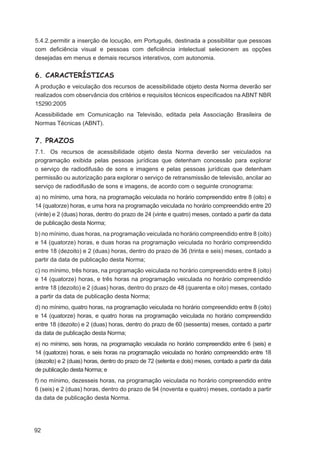 5.4.2. permitir a inserção de locução, em Português, destinada a possibilitar que pessoas
com deﬁciência visual e pessoas com deﬁciência intelectual selecionem as opções
desejadas em menus e demais recursos interativos, com autonomia.


6. CARACTERÍSTICAS
A produção e veiculação dos recursos de acessibilidade objeto desta Norma deverão ser
realizados com observância dos critérios e requisitos técnicos especiﬁcados na ABNT NBR
15290:2005
Acessibilidade em Comunicação na Televisão, editada pela Associação Brasileira de
Normas Técnicas (ABNT).


7. PRAZOS
7.1. Os recursos de acessibilidade objeto desta Norma deverão ser veiculados na
programação exibida pelas pessoas jurídicas que detenham concessão para explorar
o serviço de radiodifusão de sons e imagens e pelas pessoas jurídicas que detenham
permissão ou autorização para explorar o serviço de retransmissão de televisão, ancilar ao
serviço de radiodifusão de sons e imagens, de acordo com o seguinte cronograma:
a) no mínimo, uma hora, na programação veiculada no horário compreendido entre 8 (oito) e
14 (quatorze) horas, e uma hora na programação veiculada no horário compreendido entre 20
(vinte) e 2 (duas) horas, dentro do prazo de 24 (vinte e quatro) meses, contado a partir da data
de publicação desta Norma;
b) no mínimo, duas horas, na programação veiculada no horário compreendido entre 8 (oito)
e 14 (quatorze) horas, e duas horas na programação veiculada no horário compreendido
entre 18 (dezoito) e 2 (duas) horas, dentro do prazo de 36 (trinta e seis) meses, contado a
partir da data de publicação desta Norma;
c) no mínimo, três horas, na programação veiculada no horário compreendido entre 8 (oito)
e 14 (quatorze) horas, e três horas na programação veiculada no horário compreendido
entre 18 (dezoito) e 2 (duas) horas, dentro do prazo de 48 (quarenta e oito) meses, contado
a partir da data de publicação desta Norma;
d) no mínimo, quatro horas, na programação veiculada no horário compreendido entre 8 (oito)
e 14 (quatorze) horas, e quatro horas na programação veiculada no horário compreendido
entre 18 (dezoito) e 2 (duas) horas, dentro do prazo de 60 (sessenta) meses, contado a partir
da data de publicação desta Norma;
e) no mínimo, seis horas, na programação veiculada no horário compreendido entre 6 (seis) e
14 (quatorze) horas, e seis horas na programação veiculada no horário compreendido entre 18
(dezoito) e 2 (duas) horas, dentro do prazo de 72 (setenta e dois) meses, contado a partir da data
de publicação desta Norma; e
f) no mínimo, dezesseis horas, na programação veiculada no horário compreendido entre
6 (seis) e 2 (duas) horas, dentro do prazo de 94 (noventa e quatro) meses, contado a partir
da data de publicação desta Norma.




92
 