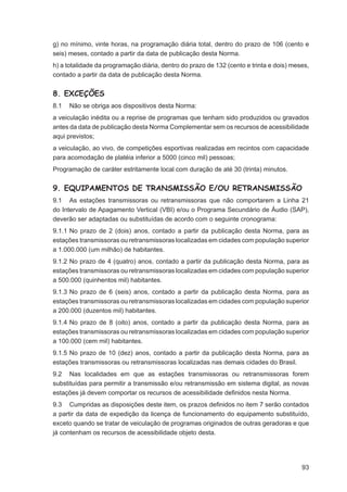g) no mínimo, vinte horas, na programação diária total, dentro do prazo de 106 (cento e
seis) meses, contado a partir da data de publicação desta Norma.
h) a totalidade da programação diária, dentro do prazo de 132 (cento e trinta e dois) meses,
contado a partir da data de publicação desta Norma.


8. EXCEÇÕES
8.1   Não se obriga aos dispositivos desta Norma:
a veiculação inédita ou a reprise de programas que tenham sido produzidos ou gravados
antes da data de publicação desta Norma Complementar sem os recursos de acessibilidade
aqui previstos;
a veiculação, ao vivo, de competições esportivas realizadas em recintos com capacidade
para acomodação de platéia inferior a 5000 (cinco mil) pessoas;
Programação de caráter estritamente local com duração de até 30 (trinta) minutos.


9. EQUIPAMENTOS DE TRANSMISSÃO E/OU RETRANSMISSÃO
9.1 As estações transmissoras ou retransmissoras que não comportarem a Linha 21
do Intervalo de Apagamento Vertical (VBI) e/ou o Programa Secundário de Áudio (SAP),
deverão ser adaptadas ou substituídas de acordo com o seguinte cronograma:
9.1.1 No prazo de 2 (dois) anos, contado a partir da publicação desta Norma, para as
estações transmissoras ou retransmissoras localizadas em cidades com população superior
a 1.000.000 (um milhão) de habitantes.
9.1.2 No prazo de 4 (quatro) anos, contado a partir da publicação desta Norma, para as
estações transmissoras ou retransmissoras localizadas em cidades com população superior
a 500.000 (quinhentos mil) habitantes.
9.1.3 No prazo de 6 (seis) anos, contado a partir da publicação desta Norma, para as
estações transmissoras ou retransmissoras localizadas em cidades com população superior
a 200.000 (duzentos mil) habitantes.
9.1.4 No prazo de 8 (oito) anos, contado a partir da publicação desta Norma, para as
estações transmissoras ou retransmissoras localizadas em cidades com população superior
a 100.000 (cem mil) habitantes.
9.1.5 No prazo de 10 (dez) anos, contado a partir da publicação desta Norma, para as
estações transmissoras ou retransmissoras localizadas nas demais cidades do Brasil.
9.2 Nas localidades em que as estações transmissoras ou retransmissoras forem
substituídas para permitir a transmissão e/ou retransmissão em sistema digital, as novas
estações já devem comportar os recursos de acessibilidade deﬁnidos nesta Norma.
9.3 Cumpridas as disposições deste item, os prazos deﬁnidos no item 7 serão contados
a partir da data de expedição da licença de funcionamento do equipamento substituído,
exceto quando se tratar de veiculação de programas originados de outras geradoras e que
já contenham os recursos de acessibilidade objeto desta.




                                                                                         93
 