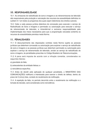 10. RESPONSABILIDADE
10.1 As emissoras de radiodifusão de sons e imagens e as retransmissoras de televisão
são responsáveis pela produção e veiculação dos recursos de acessibilidade deﬁnidos no
subitem 5.1 em todos os programas dos quais sejam detentoras dos direitos autorais.
10.2 Cabe a cada pessoa jurídica detentora de concessão para executar o serviço de
Radiodifusão de Sons e Imagens e permissão ou autorização para executar o serviço
de retransmissão de televisão, a intransferível e exclusiva responsabilidade pela
implementação dos meios necessários para que a programação veiculada contenha os
recursos de acessibilidade previstos nesta Norma.


11. PENALIDADES
11.1 O descumprimento das disposições contidas nesta Norma sujeita as pessoas
jurídicas que detenham concessão ou autorização para explorar o serviço de radiodifusão
de sons e imagens e as pessoas jurídicas que detenham permissão ou autorização para
explorar o serviço de retransmissão de televisão, ancilar ao serviço de radiodifusão de
sons e imagens, às penalidades prescritas no Código Brasileiro de Telecomunicações.
11.2 A pena será imposta de acordo com a infração cometida, considerados os
seguintes fatores:
a) gravidade da falta;
b) antecedentes da entidade faltosa; e
c) reincidência especíﬁca.
11.3 Antes de decidir pela aplicação de qualquer penalidade, o MINISTÉRIO DAS
COMUNICAÇÕES notiﬁcará a interessada para exercer o direito de defesa, dentro do
prazo de 5 (cinco) dias, contado do recebimento da notiﬁcação.
11.4 A repetição da falta, no período decorrido entre o recebimento da notiﬁcação e a
tomada de decisão, será considerada como reincidência.




94
 
