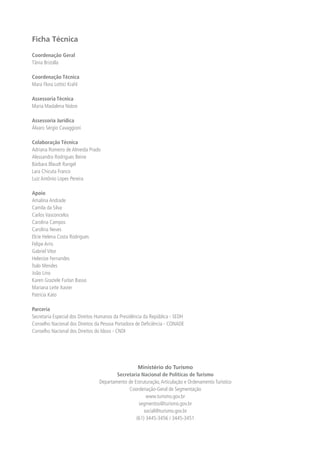 Ficha Técnica

Coordenação Geral
Tânia Brizolla

Coordenação Técnica
Mara Flora Lottici Krahl

Assessoria Técnica
Maria Madalena Nobre

Assessoria Jurídica
Álvaro Sérgio Cavaggioni

Colaboração Técnica
Adriana Romeiro de Almeida Prado
Alessandra Rodrigues Beine
Bárbara Blaudt Rangel
Lara Chicuta Franco
Luiz Antônio Lopes Pereira

Apoio
Amalina Andrade
Camila da Silva
Carlos Vasconcelos
Carolina Campos
Carolina Neves
Elcie Helena Costa Rodrigues
Felipe Arns
Gabriel Vitor
Helenize Fernandes
Ítalo Mendes
João Lino
Karen Graziele Furlan Basso
Mariana Leite Xavier
Patrícia Kato

Parceria
Secretaria Especial dos Direitos Humanos da Presidência da República - SEDH
Conselho Nacional dos Direitos da Pessoa Portadora de Deﬁciência - CONADE
Conselho Nacional dos Direitos do Idoso - CNDI




                                                   Ministério do Turismo
                                         Secretaria Nacional de Políticas de Turismo
                                 Departamento de Estruturação, Articulação e Ordenamento Turístico
                                              Coordenação-Geral de Segmentação
                                                       www.turismo.gov.br
                                                   segmentos@turismo.gov.br
                                                      social@turismo.gov.br
                                                  (61) 3445-3456 / 3445-3451
 