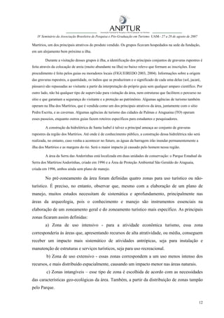 IV Seminário da Associação Brasileira de Pesquisa e Pós-Graduação em Turismo UAM– 27 a 28 de agosto de 2007

Martírios, um dos principais atrativos do produto vendido. Os grupos ficavam hospedados na sede da fundação,
em um alojamento bem próximo a ilha.

        Durante a visitação desses grupos à ilha, a identificação dos principais conjuntos de gravuras rupestres é
feita através da colocação de areia (muito abundante na ilha) no baixo relevo que formam as inscrições. Esse
procedimento é feito pelos guias ou moradores locais (FIGUEIREDO 2003, 2004). Informações sobre a origem
das gravuras rupestres, a quantidade, os índios que as produziram e o significado de cada uma delas (sol, jacaré,
pássaro) são repassadas ao visitante a partir da interpretação do próprio guia sem qualquer amparo científico. Por
outro lado, não há qualquer tipo de supervisão para visitação da área, nem estruturas que facilitem o percurso no
sítio e que garantam a segurança do visitante e a proteção ao patrimônio. Algumas agências de turismo também
operam na Ilha dos Martírios, que é vendida como um dos principais atrativos da área, juntamente com o sítio
Pedra Escrita, e as cavernas. Algumas agências de turismo das cidades de Palmas e Araguaina (TO) operam
esses passeios, enquanto outros guias fazem roteiros específicos para estudantes e pesquisadores.

        A construção da hidrelétrica de Santa Isabel é talvez a principal ameaça ao conjunto de gravuras
rupestres da região dos Martírios. Até onde é de conhecimento público, a construção dessa hidrelétrica não será
realizada, no entanto, caso venha a acontecer no futuro, as águas da barragem irão inundar permanentemente a
ilha dos Martírios e as margens do rio. Será o maior impacto já causado pelo homem nessa região.

        A área da Serra das Andorinhas está localizada em duas unidades de conservação: o Parque Estadual da
Serra dos Martírios/Andorinhas, criado em 1996 e a Área de Proteção Ambiental São Geraldo do Araguaia,
criada em 1996, ambos ainda sem plano de manejo.

        No pré-zoneamento da área foram definidas quatro zonas para uso turístico ou não-
turístico. É preciso, no entanto, observar que, mesmo com a elaboração de um plano de
manejo, muitos estudos necessitam de sistemática e aprofundamento, principalmente nas
áreas da arqueologia, pois o conhecimento e manejo são instrumentos essenciais na
elaboração de um zoneamento geral e do zoneamento turístico mais específico. As principais
zonas ficaram assim definidas:
        a) Zona de uso intensivo - para a atividade econômica turismo, essa zona
corresponderia às áreas que, apresentando recursos de alta atratividade, ou média, conseguem
receber um impacto mais sistemático de atividades antrópicas, seja para instalação e
manutenção de estruturas e serviços turísticos, seja para uso recreacional.
         b) Zona de uso extensivo - essas zonas correspondem a um uso menos intenso dos
recursos, e mais distribuído espacialmente, causando um impacto menor nas áreas naturais.
         c) Zonas intangíveis – esse tipo de zona é escolhida de acordo com as necessidades
das características geo-ecológicas da área. Também, a partir da distribuição de zonas tampão
pelo Parque.


                                                                                                                 12
 