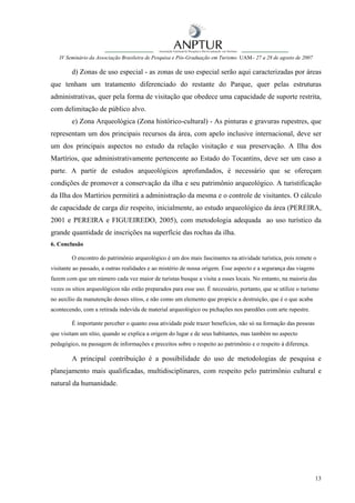 IV Seminário da Associação Brasileira de Pesquisa e Pós-Graduação em Turismo UAM– 27 a 28 de agosto de 2007

        d) Zonas de uso especial - as zonas de uso especial serão aqui caracterizadas por áreas
que tenham um tratamento diferenciado do restante do Parque, quer pelas estruturas
administrativas, quer pela forma de visitação que obedece uma capacidade de suporte restrita,
com delimitação de público alvo.
        e) Zona Arqueológica (Zona histórico-cultural) - As pinturas e gravuras rupestres, que
representam um dos principais recursos da área, com apelo inclusive internacional, deve ser
um dos principais aspectos no estudo da relação visitação e sua preservação. A Ilha dos
Martírios, que administrativamente pertencente ao Estado do Tocantins, deve ser um caso a
parte. A partir de estudos arqueológicos aprofundados, é necessário que se ofereçam
condições de promover a conservação da ilha e seu patrimônio arqueológico. A turistificação
da Ilha dos Martírios permitirá a administração da mesma e o controle de visitantes. O cálculo
de capacidade de carga diz respeito, inicialmente, ao estudo arqueológico da área (PEREIRA,
2001 e PEREIRA e FIGUEIREDO, 2005), com metodologia adequada ao uso turístico da
grande quantidade de inscrições na superfície das rochas da ilha.
6. Conclusão

        O encontro do patrimônio arqueológico é um dos mais fascinantes na atividade turística, pois remete o
visitante ao passado, a outras realidades e ao mistério de nossa origem. Esse aspecto e a segurança das viagens
fazem com que um número cada vez maior de turistas busque a visita a esses locais. No entanto, na maioria das
vezes os sítios arqueológicos não estão preparados para esse uso. É necessário, portanto, que se utilize o turismo
no auxílio da manutenção desses sítios, e não como um elemento que propicie a destruição, que é o que acaba
acontecendo, com a retirada indevida de material arqueológico ou pichações nos paredões com arte rupestre.

        É importante perceber o quanto essa atividade pode trazer benefícios, não só na formação das pessoas
que visitam um sítio, quando se explica a origem do lugar e de seus habitantes, mas também no aspecto
pedagógico, na passagem de informações e preceitos sobre o respeito ao patrimônio e o respeito à diferença.

        A principal contribuição é a possibilidade do uso de metodologias de pesquisa e
planejamento mais qualificadas, multidisciplinares, com respeito pelo patrimônio cultural e
natural da humanidade.




                                                                                                                  13
 