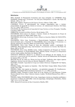 IV Seminário da Associação Brasileira de Pesquisa e Pós-Graduação em Turismo UAM– 27 a 28 de agosto de 2007

Referências
BOO, Elizabeth. O Planejamento Ecoturístico para áreas protegidas. In: LINDBERG, Kreg,
HAWKINS, Donald (org.). Ecoturismo: Um Guia para Planejamento e Gestão. São Paulo: Ed.
SENAC, 1995. p. 33 – 57.
BOULLON, Roberto. Planificacion Del Espacio Turistico. México: Trillas, 1986.
CAMARGO, PAULO. O aproveitamento dos vestígios arqueológicos para o turismo:
potencialidades de Iguape/SP. In: Boletim de turismo e de Administração Hoteleira. SÃO Paulo,
vol. 7 n. 1, maio, 1998. p. 42-55.
CIFUENTES, M. Determinación da Capacidad de Carga Turística en Áreas Protegidas. Turrialba,
Costa Rica: WWF, 1992.
EMBRATUR. Inventário da Oferta Turística. Rio de Janeiro, 1978.
FIGUEIREDO, Silvio Lima et al. Parques e Turismo: Estudos de Planejamento do Parque da
Serra das Andorinhas-PA. Belém, 2004, mimeo. 34 p.
FIGUEIREDO, Silvio Lima. Ecoturismo, Festas e Rituais na Amazônia. Belém: Ed. NAEA/UFPA,
1999. 207 p.
FIGUEIREDO, Silvio Lima. Ecoturismo e Desenvolvimento Sustentável. Alternativa de
desenvolvimento para a Amazônia? In: FIGUEIREDO, Silvio Lima (Org.). O Ecoturismo e a
Questão Ambiental na Amazônia. Belém: Ed. NAEA/UFPA, 1999b. p. 75-126.
FIGUEIREDO, Silvio Lima. Parque da Serra das Andorinhas, gestão e participação. In:
GIMENES, Maria Henriqueta (org.). Oportunidades e Investimentos em Turismo. São Paulo: Ed.
Rocca, 2003. p. 93-105.
FIGUEIREDO, Silvio Lima, MANHI, Carlos. Análise Comparativa de Paisagem em Turismo:
sistemas de referência. In: RUSCHMANN, Doris, SOLHA, Karina. Princípios do Planejamento
turístico: teoria e prática. São Paulo: Ed. Manole, 2006.
GONZÁLES MORALES, Manoel R. La difusión de los hallazgos de arte rupestre. In: La
proteccion y conservación del arte paleolítico. Asturias: Servicio de Publicaciones del Principado
de Asturias,1993, p. 181-184.
MATTOS M.V.B. Os cantos do “Divino da Casa de Pedra”: Reflexões sobre alguns aspectos
lingüísticos. Boletim Casa da Cultura de Marabá. Marabá-PA. 1999, p. 6-24.
OLIVEIRA, Fernando. Capacidade de Carga nas Cidades Históricas. Campinas/SP: Ed. Papirus,
2003. 178 p.
PEREIRA, Edithe. Arte rupestre na Amazônia – Pará. São Paulo: Unespe, Belém: Museu Emílio
Goeldi. 245 p. 2003
PEREIRA, Edithe. Arte rupestre na Amazônia – um patrimônio ameaçado. IN: Fumdhamentos.
Publicação da Fundação Museu do Homem Americano. V.1, n.2, 2002, p.233-241
PEREIRA, Edithe. Testimony in Stone: Rock Art in the Amazon. In: Colin McEwan; Cristiana
Barreto; Eduardo Neves. (Org.). Unknown Amazon. Londres: The British Museum Press, 2001, v. ,
p. 214-229
PEREIRA, Edithe; FIGUEIREDO, Silvio Lima. Arqueologia e turismo na Amazônia: problemas e
perspectivas. Cadernos do LEPAARQ - textos de arqueologia, Antropologia e Patrimônio., Pelotas
- RS, v. II, n. 3, p. 21-36, 2005.
WWF. Manual de Ecoturismo de Base Comunitária. Brasília, 2003.




                                                                                                                 14
 