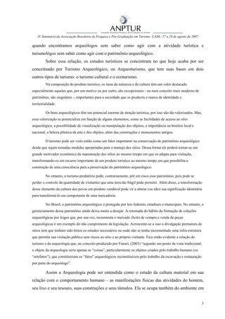 IV Seminário da Associação Brasileira de Pesquisa e Pós-Graduação em Turismo UAM– 27 a 28 de agosto de 2007

quando encontramos arqueólogos sem saber como agir com a atividade turística e
turismológos sem saber como agir com o patrimônio arqueológico.
         Sobre essa relação, os estudos turísticos se concentram no que hoje acaba por ser
conceituado por Turismo Arqueológico, ou Arqueoturismo, que tem suas bases em dois
outros tipos de turismo: o turismo cultural e o ecoturismo.
         Na composição do produto turístico, os itens da natureza e da cultura têm um valor destacado
especialmente aqueles que, por um motivo ou por outro, são excepcionais - ou num conceito mais moderno de
patrimônio, são singulares -, importantes para a sociedade que os produziu e marca de identidade e
territorialidade.

         Os bens arqueológicos têm um potencial enorme de atração turística, por isso são tão valorizados. Mas,
essa valorização se potencializa em função de alguns elementos, como as facilidades de acesso ao sítio
arqueológico, a possibilidade de visualização ou manipulação dos objetos, a importância na história local e
nacional, a beleza plástica da arte e dos objetos, além das construções e monumentos antigos.

         O turismo pode ser visto então como um fator importante na conservação do patrimônio arqueológico
desde que sejam tomadas medidas apropriadas para o manejo dos sítios. Dessa forma ele poderá tornar-se um
grande motivador econômico da manutenção dos sítios ao mesmo tempo em que os adapta para visitação,
transformando-os em recurso importante de um produto turístico ao mesmo tempo em que possibilita a
construção de uma consciência para a preservação do patrimônio arqueológico.

         No entanto, o turismo predatório pode, contrariamente, pôr em risco esse patrimônio, pois pode se
perder o controle da quantidade de visitantes que uma área tão frágil pode permitir. Além disso, a transformação
desse elemento da cultura dos povos em produto vendável pode vir a alterar (ou não) sua significação identitária
para transformá-lo em componente de uma mercadoria.

         No Brasil, o patrimônio arqueológico é protegido por leis federais, estaduais e municipais. No entanto, o
gerenciamento desse patrimônio ainda deixa muito a desejar. A retomada do hábito da formação de coleções
arqueológicas por leigos que, por sua vez, incrementa o mercado ilícito de compra e venda de peças
arqueológicas é um exemplo do não cumprimento da legislação. Acrescente-se a isso a divulgação prematura de
sítios sem que tenham sido feitos os estudos necessários ou onde não se tenha incrementado uma infra-estrutura
que permita sua visitação pública sem riscos ao sítio e ao próprio visitante. Fica então evidente a relação do
turismo e da arqueologia que, no conceito produzido por Funari, (2003) “segundo um ponto de vista tradicional,
o objeto da arqueologia seria apenas as “coisas”, particularmente os objetos criados pelo trabalho humano (os
“artefatos”), que constituiriam os “fatos” arqueológicos reconstituíveis pelo trabalho da escavação e restauração
por parte do arqueólogo”.

         Assim a Arqueologia pode ser entendida como o estudo da cultura material em sua
relação com o comportamento humano – as manifestações físicas das atividades do homem,
seu lixo e seu tesouro, suas construções e seus túmulos. Ela se ocupa também do ambiente em


                                                                                                                    3
 