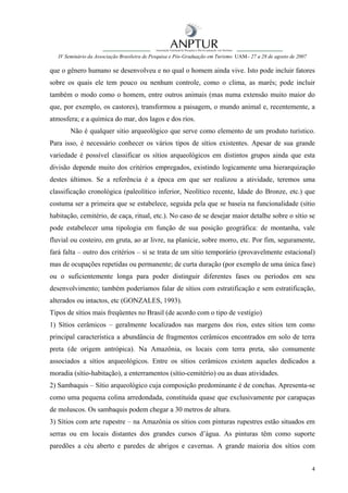 IV Seminário da Associação Brasileira de Pesquisa e Pós-Graduação em Turismo UAM– 27 a 28 de agosto de 2007

que o gênero humano se desenvolveu e no qual o homem ainda vive. Isto pode incluir fatores
sobre os quais ele tem pouco ou nenhum controle, como o clima, as marés; pode incluir
também o modo como o homem, entre outros animais (mas numa extensão muito maior do
que, por exemplo, os castores), transformou a paisagem, o mundo animal e, recentemente, a
atmosfera; e a química do mar, dos lagos e dos rios.
        Não é qualquer sitio arqueológico que serve como elemento de um produto turístico.
Para isso, é necessário conhecer os vários tipos de sítios existentes. Apesar de sua grande
variedade é possível classificar os sítios arqueológicos em distintos grupos ainda que esta
divisão depende muito dos critérios empregados, existindo logicamente uma hierarquização
destes últimos. Se a referência é a época em que ser realizou a atividade, teremos uma
classificação cronológica (paleolítico inferior, Neolítico recente, Idade do Bronze, etc.) que
costuma ser a primeira que se estabelece, seguida pela que se baseia na funcionalidade (sítio
habitação, cemitério, de caça, ritual, etc.). No caso de se desejar maior detalhe sobre o sítio se
pode estabelecer uma tipologia em função de sua posição geográfica: de montanha, vale
fluvial ou costeiro, em gruta, ao ar livre, na planície, sobre morro, etc. Por fim, seguramente,
fará falta – outro dos critérios – si se trata de um sítio temporário (provavelmente estacional)
mas de ocupações repetidas ou permanente; de curta duração (por exemplo de uma única fase)
ou o suficientemente longa para poder distinguir diferentes fases ou períodos em seu
desenvolvimento; também poderíamos falar de sítios com estratificação e sem estratificação,
alterados ou intactos, etc (GONZALES, 1993).
Tipos de sítios mais freqüentes no Brasil (de acordo com o tipo de vestígio)
1) Sítios cerâmicos – geralmente localizados nas margens dos rios, estes sítios tem como
principal característica a abundância de fragmentos cerâmicos encontrados em solo de terra
preta (de origem antrópica). Na Amazônia, os locais com terra preta, são comumente
associados a sítios arqueológicos. Entre os sítios cerâmicos existem aqueles dedicados a
moradia (sítio-habitação), a enterramentos (sítio-cemitério) ou as duas atividades.
2) Sambaquis – Sítio arqueológico cuja composição predominante é de conchas. Apresenta-se
como uma pequena colina arredondada, constituída quase que exclusivamente por carapaças
de moluscos. Os sambaquis podem chegar a 30 metros de altura.
3) Sítios com arte rupestre – na Amazônia os sítios com pinturas rupestres estão situados em
serras ou em locais distantes dos grandes cursos d’água. As pinturas têm como suporte
paredões a céu aberto e paredes de abrigos e cavernas. A grande maioria dos sítios com


                                                                                                                 4
 
