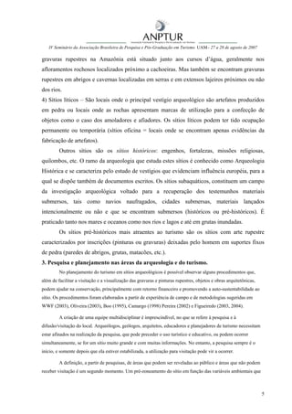 IV Seminário da Associação Brasileira de Pesquisa e Pós-Graduação em Turismo UAM– 27 a 28 de agosto de 2007

gravuras rupestres na Amazônia está situado junto aos cursos d’água, geralmente nos
afloramentos rochosos localizados próximo a cachoeiras. Mas também se encontram gravuras
rupestres em abrigos e cavernas localizadas em serras e em extensos lajeiros próximos ou não
dos rios.
4) Sítios líticos – São locais onde o principal vestígio arqueológico são artefatos produzidos
em pedra ou locais onde as rochas apresentam marcas de utilização para a confecção de
objetos como o caso dos amoladores e afiadores. Os sítios líticos podem ter tido ocupação
permanente ou temporária (sítios oficina = locais onde se encontram apenas evidências da
fabricação de artefatos).
         Outros sítios são os sítios históricos: engenhos, fortalezas, missões religiosas,
quilombos, etc. O ramo da arqueologia que estuda estes sítios é conhecido como Arqueologia
Histórica e se caracteriza pelo estudo de vestígios que evidenciam influência européia, para a
qual se dispõe também de documentos escritos. Os sítios subaquáticos, constituem um campo
da investigação arqueológica voltado para a recuperação dos testemunhos materiais
submersos, tais como navios naufragados, cidades submersas, materiais lançados
intencionalmente ou não e que se encontram submersos (históricos ou pré-históricos). É
praticado tanto nos mares e oceanos como nos rios e lagos e até em grutas inundadas.
         Os sítios pré-históricos mais atraentes ao turismo são os sítios com arte rupestre
caracterizados por inscrições (pinturas ou gravuras) deixadas pelo homem em suportes fixos
de pedra (paredes de abrigos, grutas, matacões, etc.).
3. Pesquisa e planejamento nas áreas da arqueologia e do turismo.
         No planejamento do turismo em sítios arqueológicos é possível observar alguns procedimentos que,
além de facilitar a visitação e a visualização das gravuras e pinturas rupestres, objetos e obras arquitetônicas,
podem ajudar na conservação, principalmente com retorno financeiro e promovendo a auto-sustentabilidade ao
sítio. Os procedimentos foram elaborados a partir de experiência de campo e de metodologias sugeridas em
WWF (2003), Oliveira (2003), Boo (1995), Camargo (1998) Pereira (2002) e Figueiredo (2003, 2004).

         A criação de uma equipe multidisciplinar é imprescindível, no que se refere à pesquisa e à
difusão/visitação do local. Arqueólogos, geólogos, arquitetos, educadores e planejadores de turismo necessitam
estar afinados na realização da pesquisa, que pode preceder o uso turístico e educativo, ou podem ocorrer
simultaneamente, se for um sítio muito grande e com muitas informações. No entanto, a pesquisa sempre é o
início, e somente depois que ela estiver estabilizada, a utilização para visitação pode vir a ocorrer.

         A definição, a partir de pesquisas, de áreas que podem ser reveladas ao público e áreas que não podem
receber visitação é um segundo momento. Um pré-zoneamento do sítio em função das variáveis ambientais que



                                                                                                                    5
 