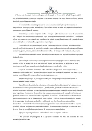 IV Seminário da Associação Brasileira de Pesquisa e Pós-Graduação em Turismo UAM– 27 a 28 de agosto de 2007

são encontradas na área, das ameaças que podem vir do próprio ambiente e de ações antrópicas de outra ordem e
da própria possibilidade de visitação.

         No isolamento das áreas intangíveis devem ser levados em consideração aspectos referentes à
fragilidade das artes/objetos/obras, à importância cultural e à existência de outras atrações semelhantes no local
com menores possibilidades de ameaças.

         A identificação das áreas que podem receber a visitação e ações educativas deve se dar de acordo com o
que a pesquisa indicar como mais frágil e menos frágil, mais representativa e menos representativa. Dessa forma,
cria-se um zoneamento para cada sub-área onde é possível calcular a capacidade de suporte de visitação, levando
em consideração as especificidades do patrimônio arqueológico.

         Estruturas devem ser construídas para facilitar o acesso e a visualização/contato, onde for permitido,
servindo também de instrumento de controle de visitação e impactos. Essas estruturas podem ser exemplificadas
com estivas, pontes, mirantes, e dessa forma direciona-se o fluxo da visitação onde é indicado pela pesquisa.

         Sinalização do sítio e do seu entorno deve ser realizada de acordo com as potencialidades e fragilidades
da área do sítio.

         A musealização e turistificação de zonas próximas ao sítio ou no próprio sítio são alternativas para
diminuir o fluxo no próprio sítio ou em suas áreas mais frágeis. Isso pode ocorrer na preparação de áreas
completamente artificiais, que ajudem na educação e diminuam a pressão sobre o sítio.

         Criação de documentos informativos sobre os resultados das pesquisas relativas ao(s) sítio(s) e a
importância daquele local para a pré-história da região. Quanto mais informações o visitante tiver sobre o local,
maior as possibilidades dele compreender a importância de preservá-lo.

         Deve haver capacitação de guias especializados para que sejam repassadas de forma correta as
informações sobre o local visitado.

         O envolvimento das populações próximas aos sítios arqueológicos é imprescindível em, pelo menos,
dois momentos: durante a pesquisa arqueológica e, posteriormente, quando do uso turístico dos sítios. No
primeiro momento, é importante levar ao conhecimento dessas comunidades o trabalho que está sendo realizado
e sua importância. Esse processo deve ser feito através de um conjunto de ações de educação patrimonial que
permitam sensibilizar as comunidades sobre a importância de conhecer o passado e a necessidade preservar o
patrimônio arqueológico; se os sítios estudados forem expostos à visitação turística, as comunidades também
deverão participar fazendo parte nas decisões e colaborando com elas. Dessa forma, as comunidades
desenvolvem o sentimento de pertencimento para com o patrimônio que as rodeia, transformando-se nos seus
principais guardiãs. A relação entre pesquisa arqueológica, turismo/visitação e população local é o tripé onde
deve ser firmar as metodologias de planejamento de áreas com sítios arqueológicos.

         A pesquisa arqueológica e de uso turístico deverá conter as seguintes variáveis 4 :

         4
             As variáveis arqueológicas (I a XI) foram baseadas na ficha de cadastro de sítios
arqueológicos do IPHAN.


                                                                                                                     6
 