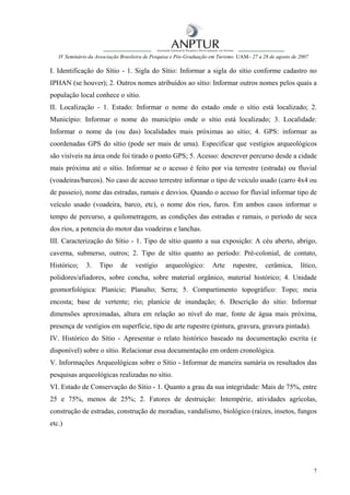 IV Seminário da Associação Brasileira de Pesquisa e Pós-Graduação em Turismo UAM– 27 a 28 de agosto de 2007

I. Identificação do Sítio - 1. Sigla do Sítio: Informar a sigla do sítio conforme cadastro no
IPHAN (se houver); 2. Outros nomes atribuídos ao sítio: Informar outros nomes pelos quais a
população local conhece o sítio.
II. Localização - 1. Estado: Informar o nome do estado onde o sítio está localizado; 2.
Município: Informar o nome do município onde o sítio está localizado; 3. Localidade:
Informar o nome da (ou das) localidades mais próximas ao sítio; 4. GPS: informar as
coordenadas GPS do sítio (pode ser mais de uma). Especificar que vestígios arqueológicos
são visíveis na área onde foi tirado o ponto GPS; 5. Acesso: descrever percurso desde a cidade
mais próxima até o sítio. Informar se o acesso é feito por via terrestre (estrada) ou fluvial
(voadeiras/barcos). No caso de acesso terrestre informar o tipo de veiculo usado (carro 4x4 ou
de passeio), nome das estradas, ramais e desvios. Quando o acesso for fluvial informar tipo de
veículo usado (voadeira, barco, etc), o nome dos rios, furos. Em ambos casos informar o
tempo de percurso, a quilometragem, as condições das estradas e ramais, o período de seca
dos rios, a potencia do motor das voadeiras e lanchas.
III. Caracterização do Sítio - 1. Tipo de sítio quanto a sua exposição: A céu aberto, abrigo,
caverna, submerso, outros; 2. Tipo de sítio quanto ao período: Pré-colonial, de contato,
Histórico;    3.    Tipo     de    vestígio     arqueológico:       Arte     rupestre,     cerâmica,      lítico,
polidores/afiadores, sobre concha, sobre material orgânico, material histórico; 4. Unidade
geomorfológica: Planície; Planalto; Serra; 5. Compartimento topográfico: Topo; meia
encosta; base de vertente; rio; planície de inundação; 6. Descrição do sítio: Informar
dimensões aproximadas, altura em relação ao nível do mar, fonte de água mais próxima,
presença de vestígios em superfície, tipo de arte rupestre (pintura, gravura, gravura pintada).
IV. Histórico do Sítio - Apresentar o relato histórico baseado na documentação escrita (e
disponível) sobre o sítio. Relacionar essa documentação em ordem cronológica.
V. Informações Arqueológicas sobre o Sítio - Informar de maneira sumária os resultados das
pesquisas arqueológicas realizadas no sítio.
VI. Estado de Conservação do Sítio - 1. Quanto a grau da sua integridade: Mais de 75%, entre
25 e 75%, menos de 25%; 2. Fatores de destruição: Intempérie, atividades agrícolas,
construção de estradas, construção de moradias, vandalismo, biológico (raízes, insetos, fungos
etc.)




                                                                                                                 7
 