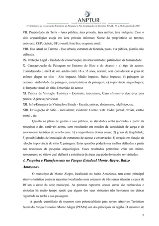 IV Seminário da Associação Brasileira de Pesquisa e Pós-Graduação em Turismo UAM– 27 a 28 de agosto de 2007

VII. Propriedade da Terra - Área pública, área privada, área militar, área indígena; Caso o
sítio arqueológico esteja em área privada informar; Nome do proprietário do terreno;
endereço; CEP; cidade; UF; e-mail; fone/fax; ocupante atual.
VIII. Uso Atual do Terreno - Uso urbano, estrutura de fazenda, pasto, via pública, plantio, não
utilizada.
IX. Proteção Legal - Unidade de conservação; em área tombada ; patrimônio da humanidade
X. Caracterização da Paisagem no Entorno do Sítio e do Acesso - a) tipo de acesso:
Considerando o nível de um adulto entre 18 a 35 anos, normal, será considerado o grau de
esforço chegar ao sítio - Alto impacto. Médio impacto. Baixo impacto; b) paisagem do
entorno: visibilidade da paisagem, características da paisagem; c) importância arqueológica;
d) Impacto visual do sítio; Descrição do acesso
XI. Prática de Visitação Turística - Existente; inexistente; Caso afirmativo descrever essa
prática; Agência; particular
XII. Infra-Estrutura de Visitação e Estada - Escada, estivas, alojamento, teleférico, etc.
XIII. Divulgação do Sítio – inexistente; existente: Cartaz, web, folder, jornal, revista, cartão
postal , etc
        Quanto ao plano de gestão e uso público, as atividades serão norteadas a partir da
pesquisas e das variáveis acima, com resultando em estudos de capacidade de carga e de
zoneamento turístico de acordo com: 1) a importância dessas zonas; 2) graus de fragilidade;
3) possibilidades de instalação de estruturas de acesso e observação; 4) atração em função da
relação importância do sítio X paisagem. Estas questões poderão ser melhor definidas a partir
dos resultados da pesquisa arqueológica. Esses resultados permitirão criar um micro-
zoneamento no sítio o qual definirá a existência de áreas que poderão ou não ser visitadas.
4. Pesquisa e Planejamento no Parque Estadual Monte Alegre, Baixo
Amazonas.
        O município de Monte Alegre, localizado no baixo Amazonas, tem como principal
atrativo turístico pinturas rupestres localizadas num conjunto de três serras situadas a cerca de
40 km a oeste da sede municipal. As pinturas rupestres dessas serras são conhecidas e
visitadas há muito tempo sendo que alguns dos seus visitantes não hesitaram em deixar
registrada na rocha a sua passagem.
      A grande quantidade de recursos com potencialidade para serem Atrativos Turísticos
fazem do Parque Estadual Monte Alegre (PEMA) um dos principais da região. O encontro de

                                                                                                                 8
 