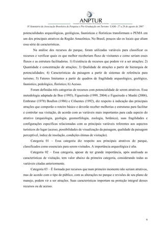 IV Seminário da Associação Brasileira de Pesquisa e Pós-Graduação em Turismo UAM– 27 a 28 de agosto de 2007

potencialidades arqueológicas, geológicas, faunísticas e florísticas transformam o PEMA em
um dos principais atrativos da Região Amazônica. No Brasil, poucos são os locais que aliam
essa série de características.
        Na análise dos recursos do parque, foram utilizadas variáveis para classificar os
recursos e verificar quais os que melhor receberiam fluxo de visitantes e como seriam esses
fluxos e as estrutura facilitadoras. 1) Existência de recursos que podem vir a ser atrações; 2)
Quantidade e concentração de atrações; 3) Qualidade de atrações a partir de hierarquia de
potencialidades; 4) Características da paisagem a partir de sistemas de referência para
turismo; 5) Fatores limitantes a partir de quadros de fragilidade arqueológico, geológico,
faunistico, pedológico, florístico; 6) Acesso.
      Foram definidas três categorias de recursos com potencialidade de serem atrativos. Essa
metodologia adaptada de Boo (1995), Figueiredo (1999, 2004) e Figueiredo e Manhi (2006),
Embratur (1978) Boullon (1986) e Cifuentes (1992), diz respeito à indicação das principais
atrações que comporão o roteiro básico e deverão receber melhorias e estruturas para facilitar
e controlar sua visitação, de acordo com as variáveis mais importantes para cada aspecto do
atrativo (arqueologia, geologia, geomorfologia, zoologia, botânica), suas fragilidades e
configurações específicas relacionadas com as principais variáveis referentes aos aspectos
turísticos do lugar (acesso, possibilidades de visualização da paisagem, qualidade da paisagem
perceptível, índice de insolação, condições ótimas de visitação).
      Categoria 01 – Essa categoria diz respeito aos principais atrativos do parque,
classificados como essenciais para serem visitados. A importância arqueológica é alta.
      Categoria 02 – Essa categoria, apesar de ter grande importância, após analisada as
características de visitação, tem valor abaixo da primeira categoria, considerando todas as
variáveis citadas anteriormente.
      Categoria 03 – É formada por recursos que num primeiro momento não seriam atrativos,
mas de acordo com o tipo de público, com as alterações no parque e revisões de seu plano de
manejo, podem vir a ser atrações. Suas características importam na proteção integral desses
recursos ou de acesso.




                                                                                                                 9
 