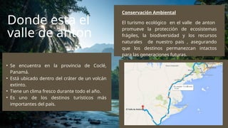 Donde esta el
valle de anton
El turismo ecológico en el valle de anton
promueve la protección de ecosistemas
frágiles, la biodiversidad y los recursos
naturales de nuestro pais , asegurando
que los destinos permanezcan intactos
para las generaciones futuras.
Conservación Ambiental
• Se encuentra en la provincia de Coclé,
Panamá.
• Está ubicado dentro del cráter de un volcán
extinto.
• Tiene un clima fresco durante todo el año.
• Es uno de los destinos turísticos más
importantes del país.
 