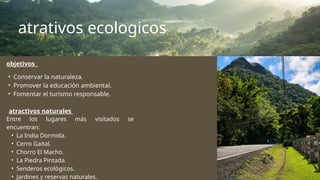 atrativos ecologicos
atractivos naturales
Entre los lugares más visitados se
encuentran:
• La India Dormida.
• Cerro Gaital.
• Chorro El Macho.
• La Piedra Pintada.
• Senderos ecológicos.
• Jardines y reservas naturales.
objetivos
• Conservar la naturaleza.
• Promover la educación ambiental.
• Fomentar el turismo responsable.
 