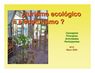 ¿turismo ecológico
= a ecoturismo ?
                Conceptos
                Principios
               Actividades
               Participantes

                  WTC
                Mayo 2008
 