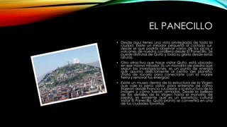 EL PANECILLO
• Desde aquí tienes una vista privilegiada de toda la
ciudad. Existe un mirador pequeño al costado sur,
desde el que podrás observar varios de los picos y
volcanes de nuestra cordillera desde El Panecillo. Se
puede disfrutar de Quito y toda su gloria desde estas
alturas.
• Otro atractivo que hace visitar Quito, está ubicado
en ese mismo mirador. Es un monolito de piedra que
según las investigaciones, es un punto de energía
que apunta directamente al centro del planeta.
¡Trata de tocarlo para conectarte con la madre
tierra y renovar tus energías!
• Existe un museo dentro de la estructura de la Virgen
que vale la pena visitar, para enterarte de cómo
trajeron desde Francia sus piezas y la estructura de la
imagen y cómo fueron armadas. Desde la belleza
de los detalles de la Virgen hasta el monolito de
piedra, es evidente que es un beneficio cultural
visitar El Panecillo. Quito pronto se convertirá en una
de tus ciudades favoritas.
 