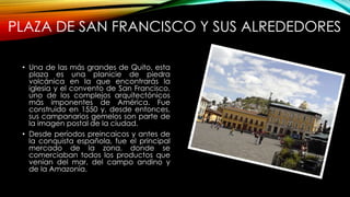 PLAZA DE SAN FRANCISCO Y SUS ALREDEDORES
• Una de las más grandes de Quito, esta
plaza es una planicie de piedra
volcánica en la que encontrarás la
iglesia y el convento de San Francisco,
uno de los complejos arquitectónicos
más imponentes de América. Fue
construido en 1550 y, desde entonces,
sus campanarios gemelos son parte de
la imagen postal de la ciudad.
• Desde períodos preincaicos y antes de
la conquista española, fue el principal
mercado de la zona, donde se
comerciaban todos los productos que
venían del mar, del campo andino y
de la Amazonía.
 