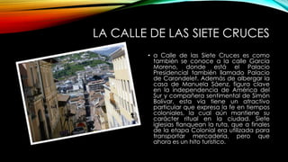 LA CALLE DE LAS SIETE CRUCES
• a Calle de las Siete Cruces es como
también se conoce a la calle García
Moreno, donde está el Palacio
Presidencial también llamado Palacio
de Carondelet. Además de albergar la
casa de Manuela Sáenz, figura clave
en la independencia de América del
Sur y compañera sentimental de Simón
Bolívar, esta vía tiene un atractivo
particular que expresa la fe en tiempos
coloniales, la cual aún mantiene su
carácter ritual en la ciudad. Siete
iglesias flanquean la ruta, que a finales
de la etapa Colonial era utilizada para
transportar mercadería, pero que
ahora es un hito turístico.
 