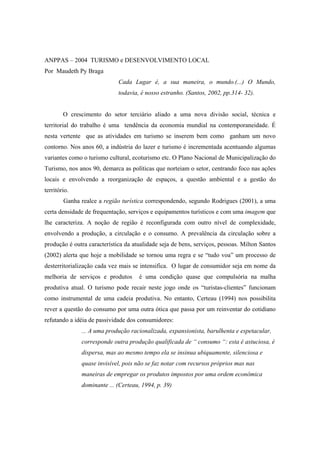 ANPPAS – 2004 TURISMO e DESENVOLVIMENTO LOCAL 
Por Maudeth Py Braga 
Cada Lugar é, a sua maneira, o mundo.(...) O Mundo, 
todavia, é nosso estranho. (Santos, 2002, pp.314- 32). 
O crescimento do setor terciário aliado a uma nova divisão social, técnica e 
territorial do trabalho é uma tendência da economia mundial na contemporaneidade. É 
nesta vertente que as atividades em turismo se inserem bem como ganham um novo 
contorno. Nos anos 60, a indústria do lazer e turismo é incrementada acentuando algumas 
variantes como o turismo cultural, ecoturismo etc. O Plano Nacional de Municipalização do 
Turismo, nos anos 90, demarca as políticas que norteiam o setor, centrando foco nas ações 
locais e envolvendo a reorganização de espaços, a questão ambiental e a gestão do 
território. 
Ganha realce a região turística correspondendo, segundo Rodrigues (2001), a uma 
certa densidade de frequentação, serviços e equipamentos turísticos e com uma imagem que 
lhe caracteriza. A noção de região é reconfigurada com outro nível de complexidade, 
envolvendo a produção, a circulação e o consumo. A prevalência da circulação sobre a 
produção é outra característica da atualidade seja de bens, serviços, pessoas. Milton Santos 
(2002) alerta que hoje a mobilidade se tornou uma regra e se “tudo voa” um processo de 
desterritorialização cada vez mais se intensifica. O lugar de consumidor seja em nome da 
melhoria de serviços e produtos é uma condição quase que compulsória na malha 
produtiva atual. O turismo pode recair neste jogo onde os “turistas-clientes” funcionam 
como instrumental de uma cadeia produtiva. No entanto, Certeau (1994) nos possibilita 
rever a questão do consumo por uma outra ótica que passa por um reinventar do cotidiano 
refutando a idéia de passividade dos consumidores: 
... A uma produção racionalizada, expansionista, barulhenta e espetacular, 
corresponde outra produção qualificada de “ consumo “: esta é astuciosa, é 
dispersa, mas ao mesmo tempo ela se insinua ubiquamente, silenciosa e 
quase invisível, pois não se faz notar com recursos próprios mas nas 
maneiras de empregar os produtos impostos por uma ordem econômica 
dominante ... (Certeau, 1994, p. 39) 
 