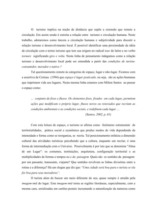 O turismo implica na noção de distância que supõe a extensão que remete a 
circulação. Em assim sendo é estreita a relação entre turismo e circulação humana. Neste 
trabalho, adotaremos como âncora a circulação humana e subjetividade para discutir a 
relação turismo e desenvolvimento local. É possível identificar uma proximidade da idéia 
de circulação com o termo turismo que tem sua origem no radical tour do latim e no verbo 
tornare significando giro e volta. Nesta linha de pensamento indagamos como a relação 
turismo e desenvolvimento local pode ser entendida a partir das condições de turista-consumidor, 
morador e nativo ? 
Tal questionamento remete às categorias de espaço, lugar e não-lugar. Ficamos com 
a assertiva de Certeau (1994) que espaço é lugar praticado, ou seja, são as ações humanas 
que imprimem vida aos lugares. Nesta mesma linha estamos com Milton Santos ao pensar 
o espaço como: 
... conjunto de fixos e fluxos. Os elementos fixos, fixados em cada lugar, permitem 
ações que modificam o próprio lugar, fluxos novos ou renovados que recriam as 
condições ambientais e as condições sociais, e redefinem cada lugar. ... 
(Santos, 2002, p..61) 
Com esta leitura de espaço, o turismo se afirma como fenômeno estruturante de 
territorialidades, prática social e econômica que produz modos de vida dependendo da 
intensidade e forma como se reorganiza, se recria. Tal posicionamento enfatiza a dimensão 
cultural das atividades turísticas percebendo que a cultura, enquanto um recriar, é uma 
forma de intermediação com o Universo. Possivelmente é por isto que se denomina “Alma 
de um Lugar”: os costumes, instituições, arquitetura, configuração territorial e as 
multiplicidades de formas e tempos na e da paisagem. Quais são os sentidos da paisagem 
por um passante, transeunte, viajante? Que sentidos revolvem as linhas divisórias entre a 
rotina e a diferença? Há um slogan que diz que: “Uma cidade será boa para o turista se ela 
for boa para seus moradores”. 
O turista alem de buscar um meio diferente do seu, quase sempre é atraído pela 
imagem-imã do lugar. Esta imagem-imã torna as regiões litorâneas, especialmente, com a 
mesma cara, serializadas em cartões-postais incrustando a naturalização da natureza como 
 
