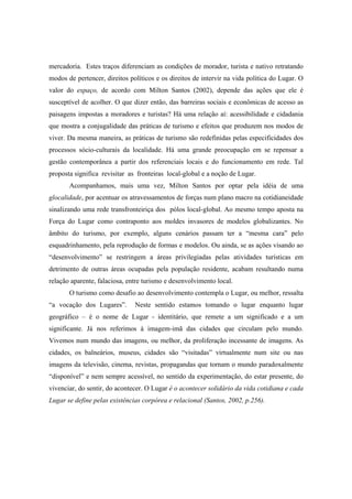 mercadoria. Estes traços diferenciam as condições de morador, turista e nativo retratando 
modos de pertencer, direitos políticos e os direitos de intervir na vida política do Lugar. O 
valor do espaço, de acordo com Milton Santos (2002), depende das ações que ele é 
susceptível de acolher. O que dizer então, das barreiras sociais e econômicas de acesso as 
paisagens impostas a moradores e turistas? Há uma relação aí: acessibilidade e cidadania 
que mostra a conjugalidade das práticas de turismo e efeitos que produzem nos modos de 
viver. Da mesma maneira, as práticas de turismo são redefinidas pelas especificidades dos 
processos sócio-culturais da localidade. Há uma grande preocupação em se repensar a 
gestão contemporânea a partir dos referenciais locais e do funcionamento em rede. Tal 
proposta significa revisitar as fronteiras local-global e a noção de Lugar. 
Acompanhamos, mais uma vez, Milton Santos por optar pela idéia de uma 
glocalidade, por acentuar os atravessamentos de forças num plano macro na cotidianeidade 
sinalizando uma rede transfronteiriça dos pólos local-global. Ao mesmo tempo aposta na 
Força do Lugar como contraponto aos moldes invasores de modelos globalizantes. No 
âmbito do turismo, por exemplo, alguns cenários passam ter a “mesma cara” pelo 
esquadrinhamento, pela reprodução de formas e modelos. Ou ainda, se as ações visando ao 
“desenvolvimento” se restringem a áreas privilegiadas pelas atividades turísticas em 
detrimento de outras áreas ocupadas pela população residente, acabam resultando numa 
relação aparente, falaciosa, entre turismo e desenvolvimento local. 
O turismo como desafio ao desenvolvimento contempla o Lugar, ou melhor, ressalta 
“a vocação dos Lugares”. Neste sentido estamos tomando o lugar enquanto lugar 
geográfico – é o nome de Lugar - identitário, que remete a um significado e a um 
significante. Já nos referimos à imagem-imã das cidades que circulam pelo mundo. 
Vivemos num mundo das imagens, ou melhor, da proliferação incessante de imagens. As 
cidades, os balneários, museus, cidades são “visitadas” virtualmente num site ou nas 
imagens da televisão, cinema, revistas, propagandas que tornam o mundo paradoxalmente 
“disponível” e nem sempre acessível, no sentido da experimentação, do estar presente, do 
vivenciar, do sentir, do acontecer. O Lugar é o acontecer solidário da vida cotidiana e cada 
Lugar se define pelas existências corpórea e relacional (Santos, 2002, p.256). 
 