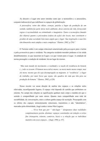 Ao discutir o Lugar este autor introduz outro par: a tecnoesfera e a psicoesfera, 
conjunto indissociável que redefinem os espaços da globalização: 
A psicoesfera, reino das idéias, crenças, paixões e lugar da produção de um 
sentido, também faz parte desse meio ambiente, desse entorno da vida, fornecendo 
regras à racionalidade ou estimulando o imaginário. Tanto a tecnoesfera (mundo 
dos objetos) quanto a psicoesfera (esfera da ação) são locais, mas constituem o 
produto de uma sociedade bem mais ampla que o lugar. Sua inspiração e suas leis 
têm dimensões mais amplas e mais complexas.”(Santos, 2002, p.256)”. 
O Turismo então é um campo relacional caracterizado pela passagem para o turista 
e pela permanência para o residente. Na categoria residente-morador podemos aí ter ainda 
desdobramentos: os que nasceram no Lugar e os que vieram para o Lugar. A condição de 
turista pressupõe a condição de residente: há um lugar de retorno. 
“Mas num mundo do movimento, a realidade e a noção de residência do homem 
(...) não se esvaem. O homem mora talvez menos, ou mora muito menos tempo, mas 
ele mora: mesmo que ele seja desempregado ou migrante. A “residência”, o lugar 
de trabalho, por mais breve que sejam, são quadros de vida que têm peso na 
produção do homem.” (Santos, 2002, p.328). 
Nosso recorte vai nessa direção de análise dos espaços e as relações neles 
efetivadas, reconfigurando lugares. O espaço vital depende do sentido que atribuímos ao 
entorno. No campo das relações as significações ganham mais corpo a medida em que o 
sentido é compartilhado por mais atores. Quanto mais compartilhada uma rede de 
sociabilidade, de conversações, mais a cultura ganha espaço de recriação. Preocupado com 
os efeitos dos espaços eminentemente relacionais, transitórios e não “identitários”, 
marcados pela efemeridade, Augé cunha o termo Não-Lugares: 
... Vê-se bem que por “ não-lugar “ designamos duas realidades 
complementares porém, distintas: espaços constituídos em relação a certos 
fins (transporte, trânsito, comércio, lazer) e a relação que os indivíduos 
mantém com esses espaços... (Augé, 1994, p. 87). 
 