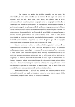 Os Lugares, no sentido das posições ocupadas, de um locus, são 
relativizados já que o autor considera que a dimensão do não-lugar está contida em 
qualquer lugar que seja. Alem disso, neste pensar um residente pode se sentir 
circunstancialmente um estrangeiro em sua própria terra, no seu próprio território. Daí a 
importância dos modos de pertencimento, de uma topofilia. Ocupar temporariamente a 
posição de turista pode reavaliar a condição de residente, pode proporcionar outras leituras 
de um cotidiano fazendo com que muitos retornem para seus próprios lugares “olhando” as 
coisas como se fosse uma primeira vez. Neste viés da subjetividade e circulação humana, o 
turismo enquanto potencializador do desenvolvimento local torna-se uma grande 
possibilidade de investigação no campo das ciências humanas e sociais. A reavaliação da 
localidade como referente é imperiosa no sentido de pensar que nela se superpõe 
subsistemas, ações cooperativas diversas num campo plural de forças. 
É preciso reconhecer o turismo em sua dimensão ética e perceber como faces de um 
mesmo processo: as condições de turista e morador, a degradação social e a destruição 
ambiental, a produção, a circulação e o consumo. Se a encomenda acadêmica encomenda 
o olhar, vamos tomar o turismo enquanto objeto histórico, enquanto instituição e nos 
posicionar enquanto agentes que consideram: que as políticas de turismo devem evitar 
subjugação ao mercado globalizado reconhecendo e dando lugar às características dos 
Lugares tornando o turismo como potencializador da vida; as práticas em turismo podem 
alavancar o desenvolvimento no plano econômico e fortalecer as relações humanas e criar 
estratégias de resgate da rua como locus de sociabilidade e não de sectarização pelo 
esquadrinhamento de espaços demarcando territórios (ina) acessíveis. 
Esperamos desdobrar a reflexão, aqui iniciada, em outros estudos de caráter 
exploratório tomando uma região turística como recorte territorial e como espaço vivido, 
contracenado perspectivas nos âmbitos do cotidiano e do turismo 
 