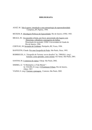 BIBLIOGRAFIA 
AUGÉ, M. Não-Lugares: introdução a uma antropologia da supermodernidade. 
Campinas, SP, Papirus, 1994. 
BECKER, B. Abordagem Políticas da Espacialidade. Rio de Janeiro, UFRJ, 1983. 
BRAGA, M. Um passinho à frente, por favor: percorrendo não-lugares com 
Motoristas, cobradores e passageiros de ônibus. 
Dissertação de mestrado. UERJ -Universidade do Estado do 
Rio de Janeiro, 1996. 
CERTEAU, M. Invenção do Cotidiano. Petrópolis, RJ, Vozes, 1994. 
RAFFESTIN, Claude. Por uma Geografia do Poder. São Paulo, Ática, 1993. 
RODRIGUES, A. “Geografia do Turismo: novos desafios” In.: TRIGO,L. (org.) 
Turismo: como aprender, como ensinar. Ed. Senac, São Paulo, 2001. 
SANTOS, M. A natureza do espaço. Edusp. São Paulo, 2002. 
SIMMEL, G. “A Metrópole e a Vida Mental “. 
In: VELHO, O. (org.). O Fenômeno Urbano. Rio de Janeiro, 
Zahar, 1967. 
YÁZIGI, E. (org.) Turismo e paisagem. Contexto, São Paulo, 2002. 

