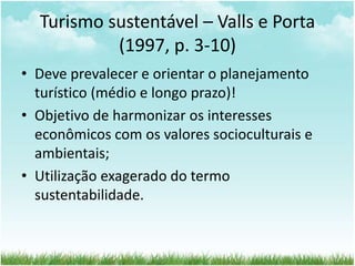 Turismo sustentável – Valls e Porta 
(1997, p. 3-10) 
• Deve prevalecer e orientar o planejamento 
turístico (médio e longo prazo)! 
• Objetivo de harmonizar os interesses 
econômicos com os valores socioculturais e 
ambientais; 
• Utilização exagerado do termo 
sustentabilidade. 
 